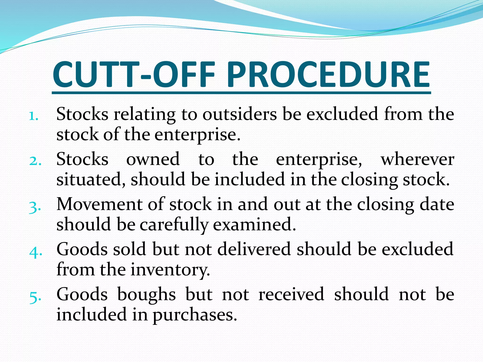 CUTT-OFF PROCEDURE
1. Stocks relating to outsiders be excluded from the
stock of the enterprise.
2. Stocks owned to the enterprise, wherever
situated, should be included in the closing stock.
3. Movement of stock in and out at the closing date
should be carefully examined.
4. Goods sold but not delivered should be excluded
from the inventory.
5. Goods boughs but not received should not be
included in purchases.
 