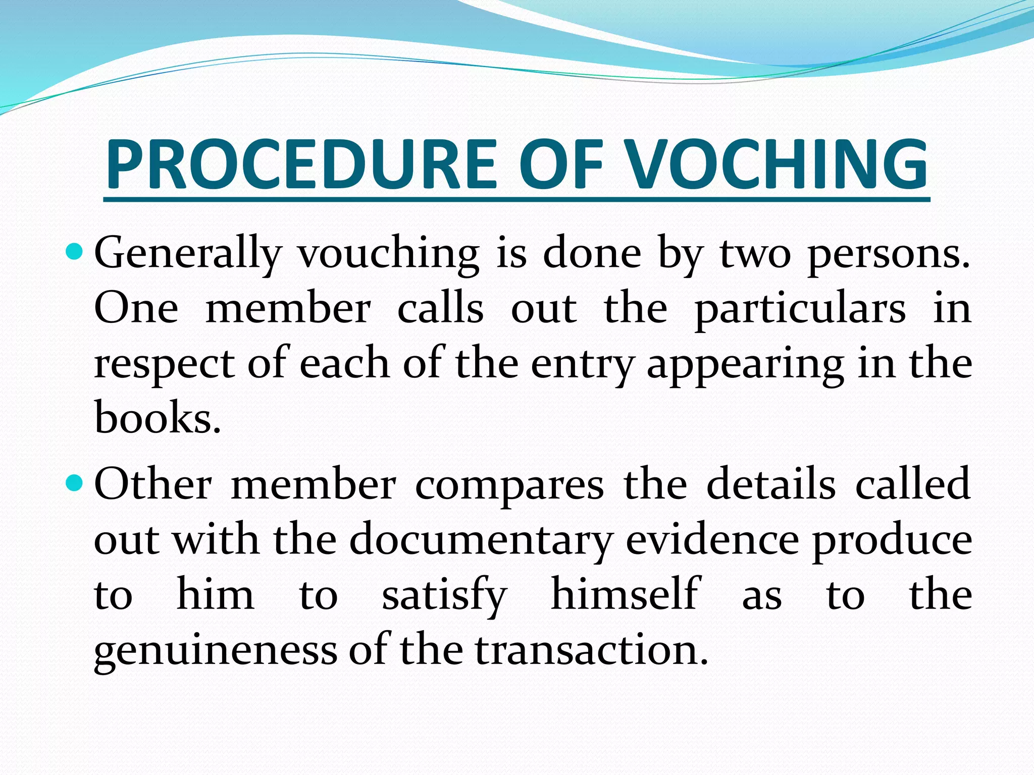 PROCEDURE OF VOCHING
 Generally vouching is done by two persons.
One member calls out the particulars in
respect of each of the entry appearing in the
books.
 Other member compares the details called
out with the documentary evidence produce
to him to satisfy himself as to the
genuineness of the transaction.
 
