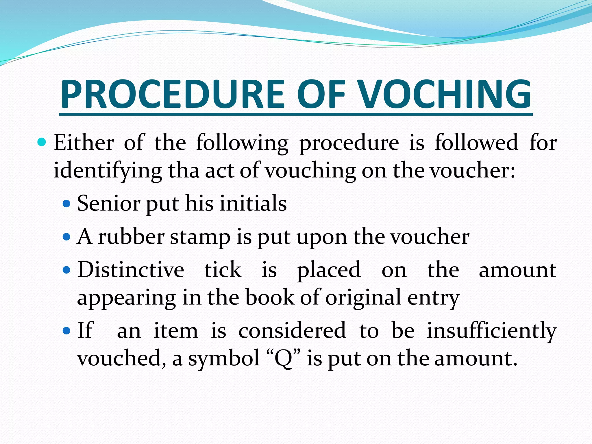 PROCEDURE OF VOCHING
 Either of the following procedure is followed for
identifying tha act of vouching on the voucher:
 Senior put his initials
 A rubber stamp is put upon the voucher
 Distinctive tick is placed on the amount
appearing in the book of original entry
 If an item is considered to be insufficiently
vouched, a symbol “Q” is put on the amount.
 