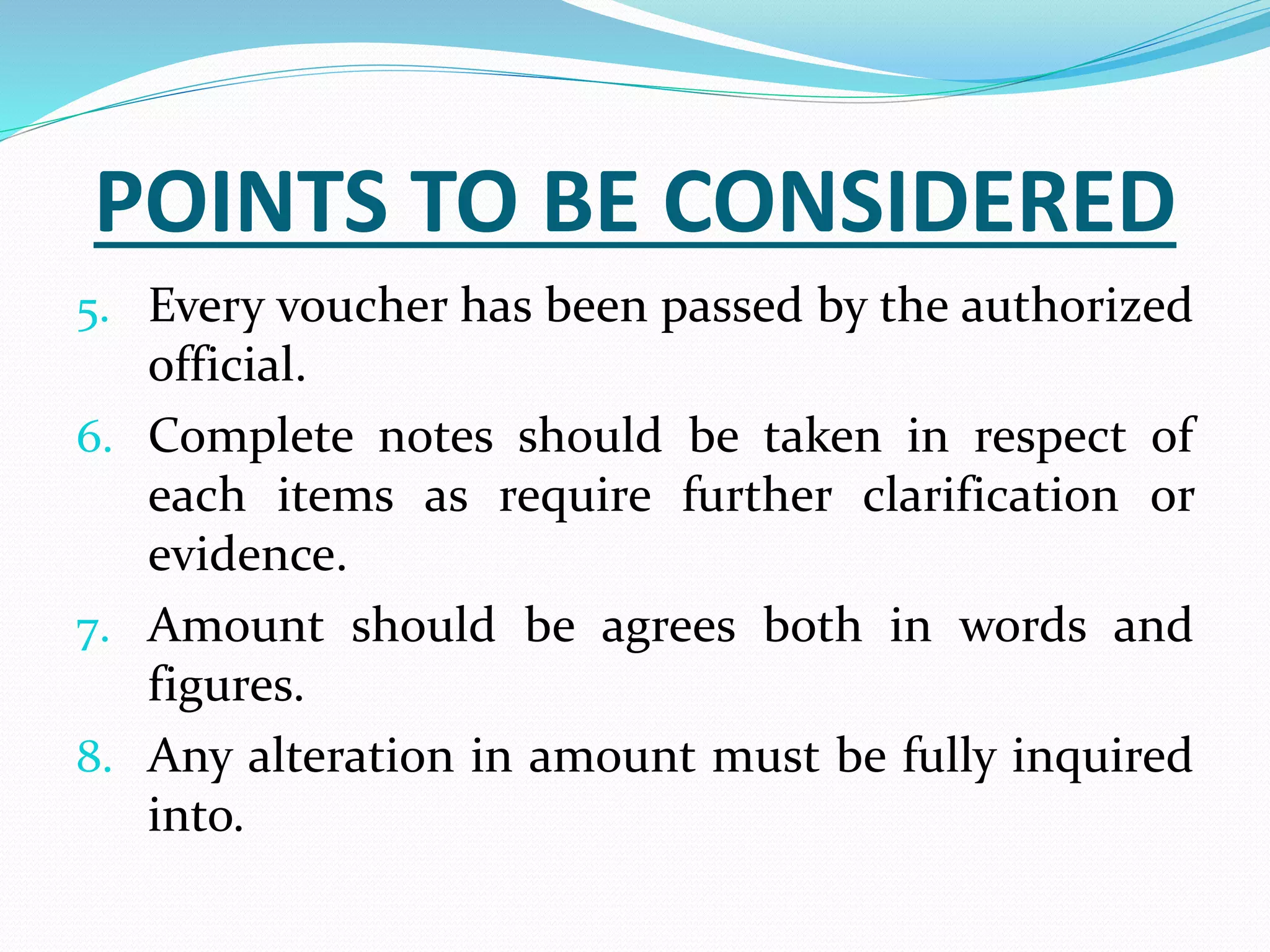 POINTS TO BE CONSIDERED
5. Every voucher has been passed by the authorized
official.
6. Complete notes should be taken in respect of
each items as require further clarification or
evidence.
7. Amount should be agrees both in words and
figures.
8. Any alteration in amount must be fully inquired
into.
 