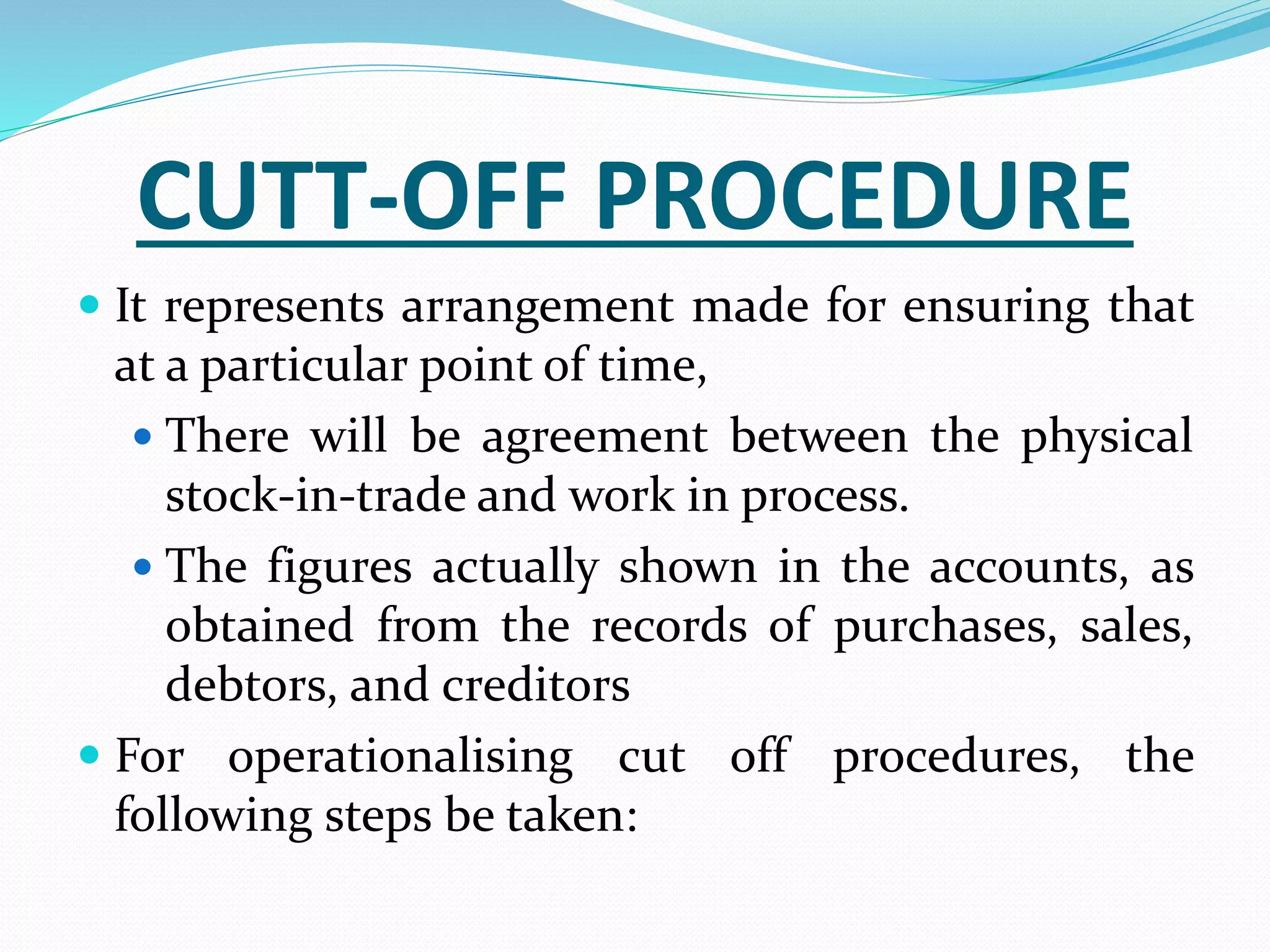 CUTT-OFF PROCEDURE
 It represents arrangement made for ensuring that
at a particular point of time,
 There will be agreement between the physical
stock-in-trade and work in process.
 The figures actually shown in the accounts, as
obtained from the records of purchases, sales,
debtors, and creditors
 For operationalising cut off procedures, the
following steps be taken:
 