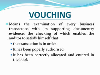 VOUCHING
 Means the examination of every business
transactons with its supporting documentry
evidence, the checking of which enables the
auditor to satisfy himself that
 the transaction is in order
 It has been poperly authorised
 It has been correctly allocated and entered in
the book
 