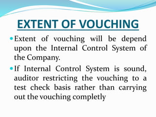EXTENT OF VOUCHING
Extent of vouching will be depend
upon the Internal Control System of
the Company.
If Internal Control System is sound,
auditor restricting the vouching to a
test check basis rather than carrying
out the vouching completly
 