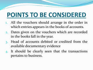 POINTS TO BE CONSIDERED
1. All the vouchers should arrange in the order in
which entries appears in the books of accounts.
2. Dates given on the vouchers which are recorded
in the books fall in the year.
3. Head of accounts debited or credited from the
available documentary evidence
4. It should be clearly seen that the transactions
pertains to business.
 