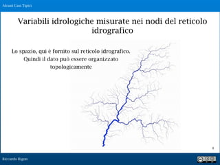 Riccardo Rigon
!8
Lo spazio, qui è fornito sul reticolo idrografico.
Quindi il dato può essere organizzato
topologicamente
Alcuni Casi Tipici
Variabili idrologiche misurate nei nodi del reticolo
idrografico
 