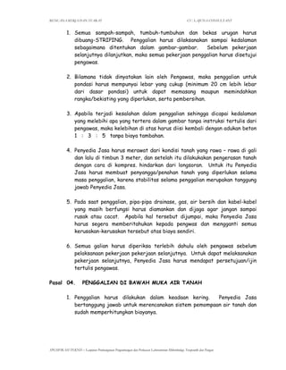 RENCANA KERJA DAN SYARAT CV. LAJUNA CONSULTANT
SPESIFIKASI TEKNIS – Lanjutan Pembangunan Pengembangan dan Perluasan Laboratorium Mikrobiologi, Terapeutik dan Pangan
1. Semua sampah-sampah, tumbuh-tumbuhan dan bekas urugan harus
dibuang-STRIPING. Penggalian harus dilaksanakan sampai kedalaman
sebagaimana ditentukan dalam gambar-gambar. Sebelum pekerjaan
selanjutnya dilanjutkan, maka semua pekerjaan penggalian harus disetujui
pengawas.
2. Bilamana tidak dinyatakan lain oleh Pengawas, maka penggalian untuk
pondasi harus mempunyai lebar yang cukup (minimum 20 cm lebih lebar
dari dasar pondasi) untuk dapat memasang maupun memindahkan
rangka/bekisting yang diperlukan, serta pembersihan.
3. Apabila terjadi kesalahan dalam penggalian sehingga dicapai kedalaman
yang melebihi apa yang tertera dalam gambar tanpa instruksi tertulis dari
pengawas, maka kelebihan di atas harus diisi kembali dengan adukan beton
1 : 3 : 5 tanpa biaya tambahan.
4. Penyedia Jasa harus merawat dari kondisi tanah yang rawa – rawa di gali
dan lalu di timbun 3 meter, dan setelah itu dilakukakan pengerasan tanah
dengan cara di kompres. hindarkan dari longsoran. Untuk itu Penyedia
Jasa harus membuat penyangga/penahan tanah yang diperlukan selama
masa penggalian, karena stabilitas selama penggalian merupakan tanggung
jawab Penyedia Jasa.
5. Pada saat penggalian, pipa-pipa drainase, gas, air bersih dan kabel-kabel
yang masih berfungsi harus diamankan dan dijaga agar jangan sampai
rusak atau cacat. Apabila hal tersebut dijumpai, maka Penyedia Jasa
harus segera memberitahukan kepada pengwas dan mengganti semua
kerusakan-kerusakan tersebut atas biaya sendiri.
6. Semua galian harus diperiksa terlebih dahulu oleh pengawas sebelum
pelaksanaan pekerjaan pekerjaan selanjutnya. Untuk dapat melaksanakan
pekerjaan selanjutnya, Penyedia Jasa harus mendapat persetujuan/ijin
tertulis pengawas.
Pasal 04. PENGGALIAN DI BAWAH MUKA AIR TANAH
1. Penggalian harus dilakukan dalam keadaan kering. Penyedia Jasa
bertanggung jawab untuk merencanakan sistem pemompaan air tanah dan
sudah memperhitungkan biayanya.
 