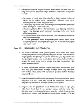 RENCANA KERJA DAN SYARAT CV. LAJUNA CONSULTANT
SPESIFIKASI TEKNIS – Lanjutan Pembangunan Pengembangan dan Perluasan Laboratorium Mikrobiologi, Terapeutik dan Pangan
2. Pemompaan dilakukan dengan memompa sumur-sumur bor atau cara lain
yang disetujui oleh pengawas dengan memenuhi persyaratan-persyartaan
berikut :
a. Permukaan air tanah yang diturunkan harus dalam keadaan terkontrol
penuh setiap waktu untuk menghindari fluktuasi yang dapat
mempengaruhi kestabilan penggalian tanah.
b. Sistem yang digunakan tidak boleh mengakibatkan penaikan/penurunan
tanah dasar galian secara berlebihan.
c. Harus menyediakan filter-filter secukupnya yang dipasang disekeliling
sumur yang dipompa untuk mencegah kehilangan butir-butir tanah
akibat pemompaan.
d. Air yang dipompa harus dibuang sehingga tidak mengganggu penggalian
atau daerah sekitarnya.
e. Sistem pemompaan harus memperhitungkan rencana detail dalam
menghadapi bahaya longsor pada pekerjaan dan daerah sekitarnya pada
saat hujan besar.
Pasal 05. PENGURUGAN DAN PEMADATAN
1. Bila tidak dicantumkan dalam gambar-gambar detail, maka pada bagian
bawah pasangan Lantai diurug dengan pasir padat minimal 5 cm atau sesuai
dengan gambar dan petunjuk Pengawas. Pasir urug yang digunakan harus
dari jenis pasir pasang yang bersih/bebas dari lumpur, kotoran-kotoran,
sampah dan benda-benda organis lainnya yang dapat menyebakan tidak
sempurnanya pemadatan.
2. Di bawah lapisan pasir tersebut, urugan yang dipakai adalah tanah jenis
“silty clay” yang bersih tanpa potongan-potongan bahan yang bisa lapuk,
serta bahan batuan yang telah dipecahkan (pecahan batuan tersebut
maksimal 15 cm).
3. Penyedia Jasa wajib melaksanakan pengurugan dengan semua bahan urugan
yang keras atau mutu bahan yang terbaik dan mengajukan contoh bahan
yang akan digunakan untuk mendapat persetujuan pengawas.
4. Penghamparan dan pemadatan harus dilaksanakan lapis-per lapis yang
tidak lebih tebal dari 15 cm (gembur) dengan alat-alat yang telah
disetujui, seperti mesin penggilas getar, atau alat tumbuk dimana standar
kepadatannya dicapai pada kepadatan dimana kadar airnya 95 % dari
 