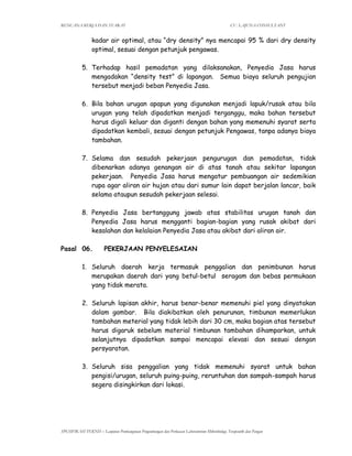 RENCANA KERJA DAN SYARAT CV. LAJUNA CONSULTANT
SPESIFIKASI TEKNIS – Lanjutan Pembangunan Pengembangan dan Perluasan Laboratorium Mikrobiologi, Terapeutik dan Pangan
kadar air optimal, atau “dry density” nya mencapai 95 % dari dry density
optimal, sesuai dengan petunjuk pengawas.
5. Terhadap hasil pemadatan yang dilaksanakan, Penyedia Jasa harus
mengadakan “density test” di lapangan. Semua biaya seluruh pengujian
tersebut menjadi beban Penyedia Jasa.
6. Bila bahan urugan apapun yang digunakan menjadi lapuk/rusak atau bila
urugan yang telah dipadatkan menjadi terganggu, maka bahan tersebut
harus digali keluar dan diganti dengan bahan yang memenuhi syarat serta
dipadatkan kembali, sesuai dengan petunjuk Pengawas, tanpa adanya biaya
tambahan.
7. Selama dan sesudah pekerjaan pengurugan dan pemadatan, tidak
dibenarkan adanya genangan air di atas tanah atau sekitar lapangan
pekerjaan. Penyedia Jasa harus mengatur pembuangan air sedemikian
rupa agar aliran air hujan atau dari sumur lain dapat berjalan lancar, baik
selama ataupun sesudah pekerjaan selesai.
8. Penyedia Jasa bertanggung jawab atas stabilitas urugan tanah dan
Penyedia Jasa harus mengganti bagian-bagian yang rusak akibat dari
kesalahan dan kelalaian Penyedia Jasa atau akibat dari aliran air.
Pasal 06. PEKERJAAN PENYELESAIAN
1. Seluruh daerah kerja termasuk penggalian dan penimbunan harus
merupakan daerah dari yang betul-betul seragam dan bebas permukaan
yang tidak merata.
2. Seluruh lapisan akhir, harus benar-benar memenuhi piel yang dinyatakan
dalam gambar. Bila diakibatkan oleh penurunan, timbunan memerlukan
tambahan meterial yang tidak lebih dari 30 cm, maka bagian atas tersebut
harus digaruk sebelum material timbunan tambahan dihamparkan, untuk
selanjutnya dipadatkan sampai mencapai elevasi dan sesuai dengan
persyaratan.
3. Seluruh sisa penggalian yang tidak memenuhi syarat untuk bahan
pengisi/urugan, seluruh puing-puing, reruntuhan dan sampah-sampah harus
segera disingkirkan dari lokasi.
 