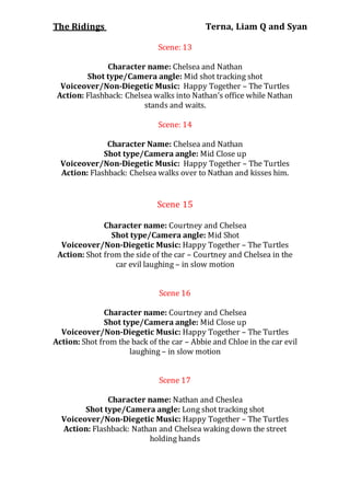 The Ridings Terna, Liam Q and Syan
Scene: 13
Character name: Chelsea and Nathan
Shot type/Camera angle: Mid shot tracking shot
Voiceover/Non-Diegetic Music: Happy Together – The Turtles
Action: Flashback: Chelsea walks into Nathan’s office while Nathan
stands and waits.
Scene: 14
Character Name: Chelsea and Nathan
Shot type/Camera angle: Mid Close up
Voiceover/Non-Diegetic Music: Happy Together – The Turtles
Action: Flashback: Chelsea walks over to Nathan and kisses him.
Scene 15
Character name: Courtney and Chelsea
Shot type/Camera angle: Mid Shot
Voiceover/Non-Diegetic Music: Happy Together – The Turtles
Action: Shot from the side of the car – Courtney and Chelsea in the
car evil laughing – in slow motion
Scene 16
Character name: Courtney and Chelsea
Shot type/Camera angle: Mid Close up
Voiceover/Non-Diegetic Music: Happy Together – The Turtles
Action: Shot from the back of the car – Abbie and Chloe in the car evil
laughing – in slow motion
Scene 17
Character name: Nathan and Cheslea
Shot type/Camera angle: Long shot tracking shot
Voiceover/Non-Diegetic Music: Happy Together – The Turtles
Action: Flashback: Nathan and Chelsea waking down the street
holding hands
 