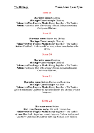 The Ridings Terna, Liam Q and Syan
Scene 18
Character name: Courtney
Shot type/Camera angle: Close up
Voiceover/Non-Diegetic Music: Happy Together – The Turtles
Action: Flashback: Shot of Courtney’s feet as she walks towards
Chelsea and Nathan.
Scene 19
Character name: Nathan and Chelsea
Shot type/Camera angle: Close up
Voiceover/Non-Diegetic Music: Happy Together – The Turtles
Action: Flashback: Nathan and Chelsea continue to walk down the
street.
Scene 20
Character name: Courtney
Shot type/Camera angle: Close up
Voiceover/Non-Diegetic Music: Happy Together – The Turtles
Action: Flashback: Shot of Courtney’s feet as she walks towards
Chelsea and Nathan.
Scene 21
Character name: Nathan, Chelsea and Courtney
Shot type/Camera angle: Mid shot
Voiceover/Non-Diegetic Music: Happy Together – The Turtles
Action: Flashback: Courtney bumps into Nathan and Chelsea around
the corner.
Scene 22
Character name: Nathan
Shot type/Camera angle: Mid shot, reverse shot
Voiceover/Non-Diegetic Music: Happy Together – The Turtles
Action: Flashback: Argument ensues between Chelsea, Nathan and
Courtney. Chelsea and Courtney both slap Nathan, Slow motion.
 