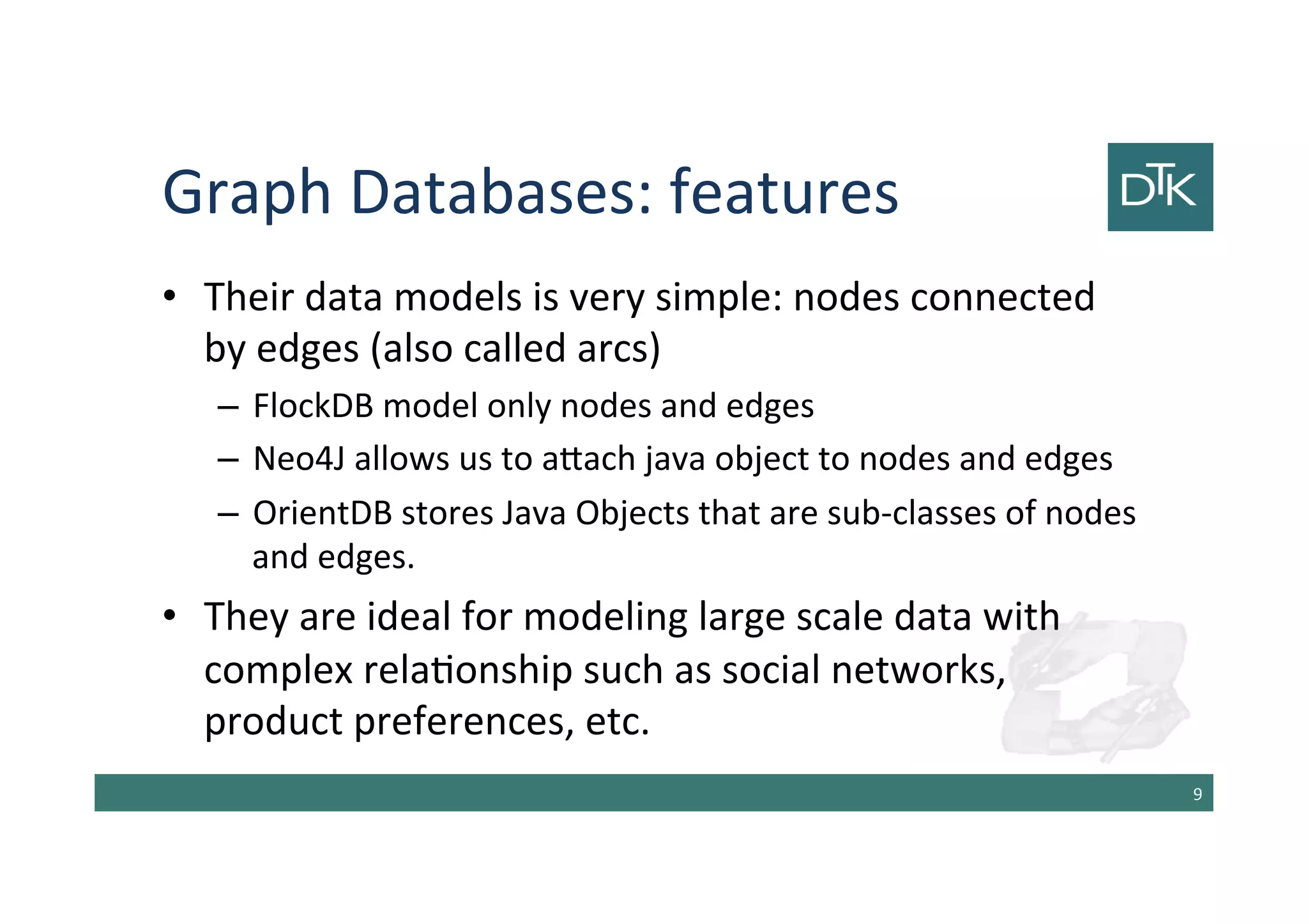Graph Databases: features
• Their data models is very simple: nodes connected
by edges (also called arcs)
– FlockDB model only nodes and edges
– Neo4J allows us to attach java object to nodes and edges
– OrientDB stores Java Objects that are sub-classes of nodes
and edges.
• They are ideal for modeling large scale data with
complex relationship such as social networks,
product preferences, etc.
10
 