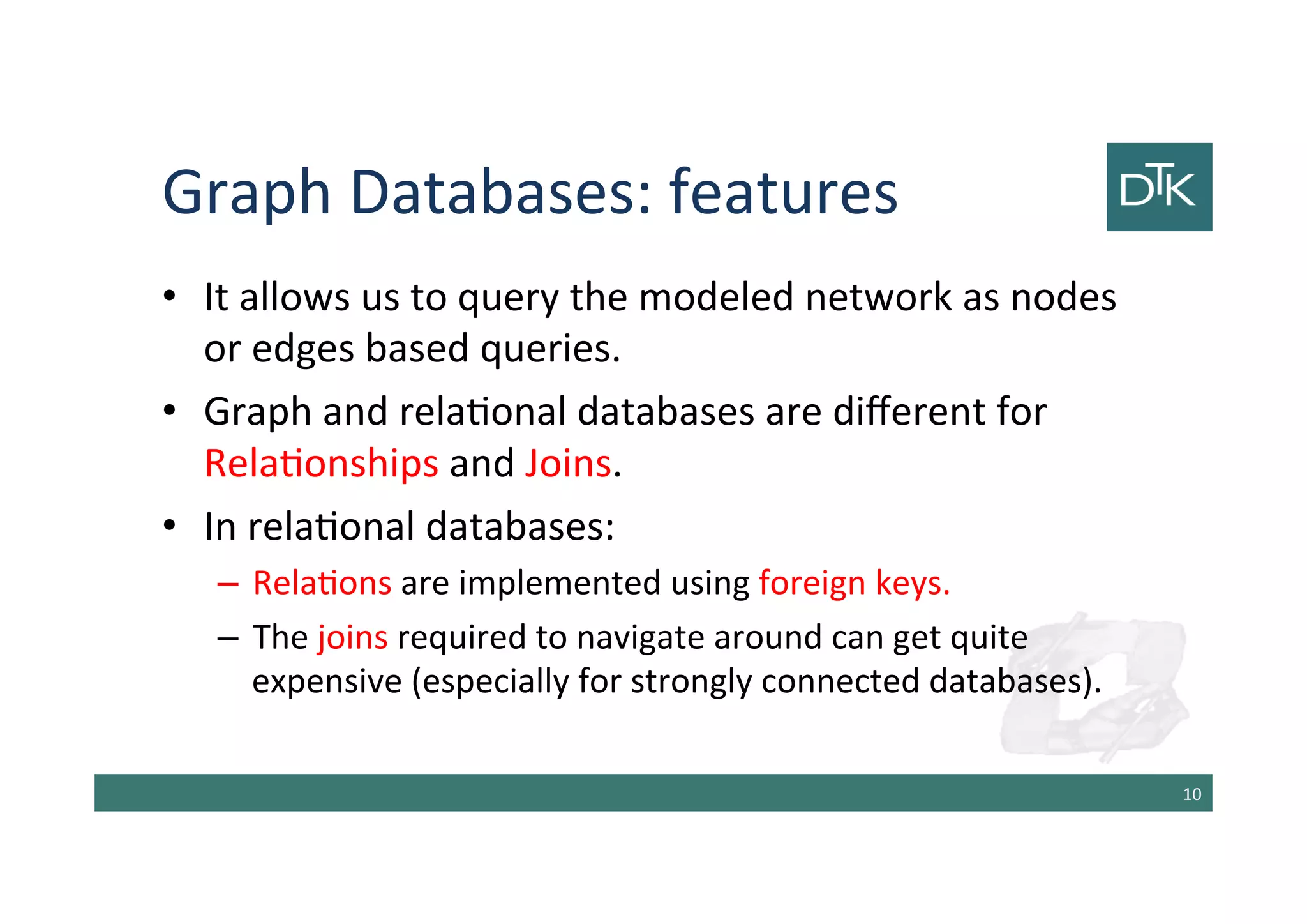 Graph Databases: features
• It allows us to query the modeled network as nodes
or edges based queries.
• Graph and relational databases are different for
Relationships and Joins.
• In relational databases:
– Relations are implemented using foreign keys.
– The joins required to navigate around can get quite
expensive (especially for strongly connected databases).
11
 
