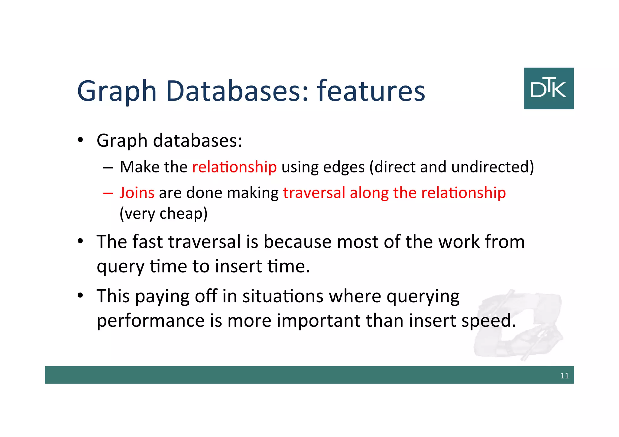 Graph Databases: features
• Graph databases:
– Make the relationship using edges (direct and undirected)
– Joins are done making traversal along the relationship
(very cheap)
• The fast traversal is because most of the work from
query time to insert time.
• This paying off in situations where querying
performance is more important than insert speed.
12
 
