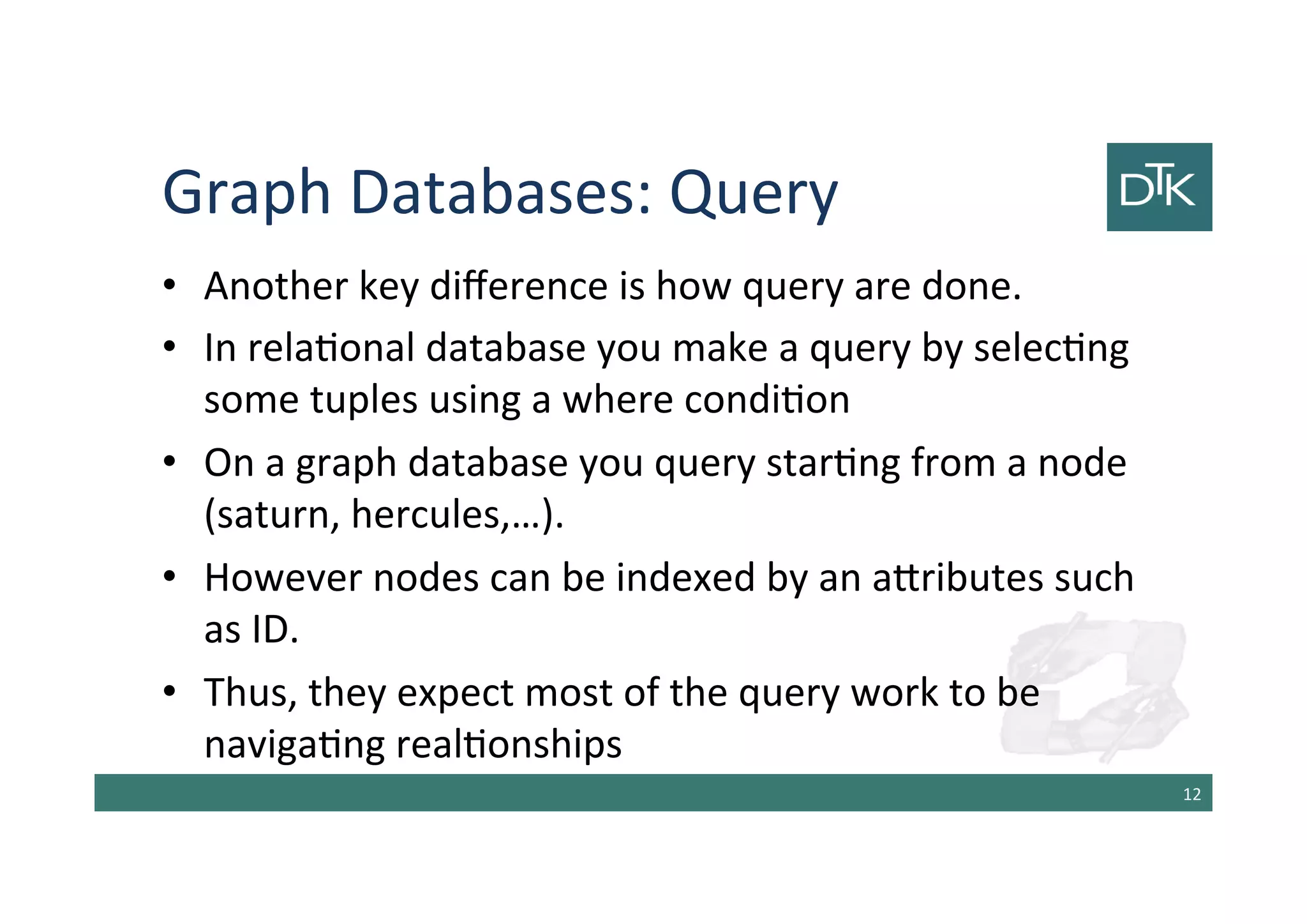 Graph Databases: Query
• Another key difference is how query are done.
• In relational database you make a query by selecting
some tuples using a where condition
• On a graph database you query starting from a node
(saturn, hercules,…).
• However nodes can be indexed by an attributes such
as ID.
• Thus, they expect most of the query work to be
navigating realtionships
13
 