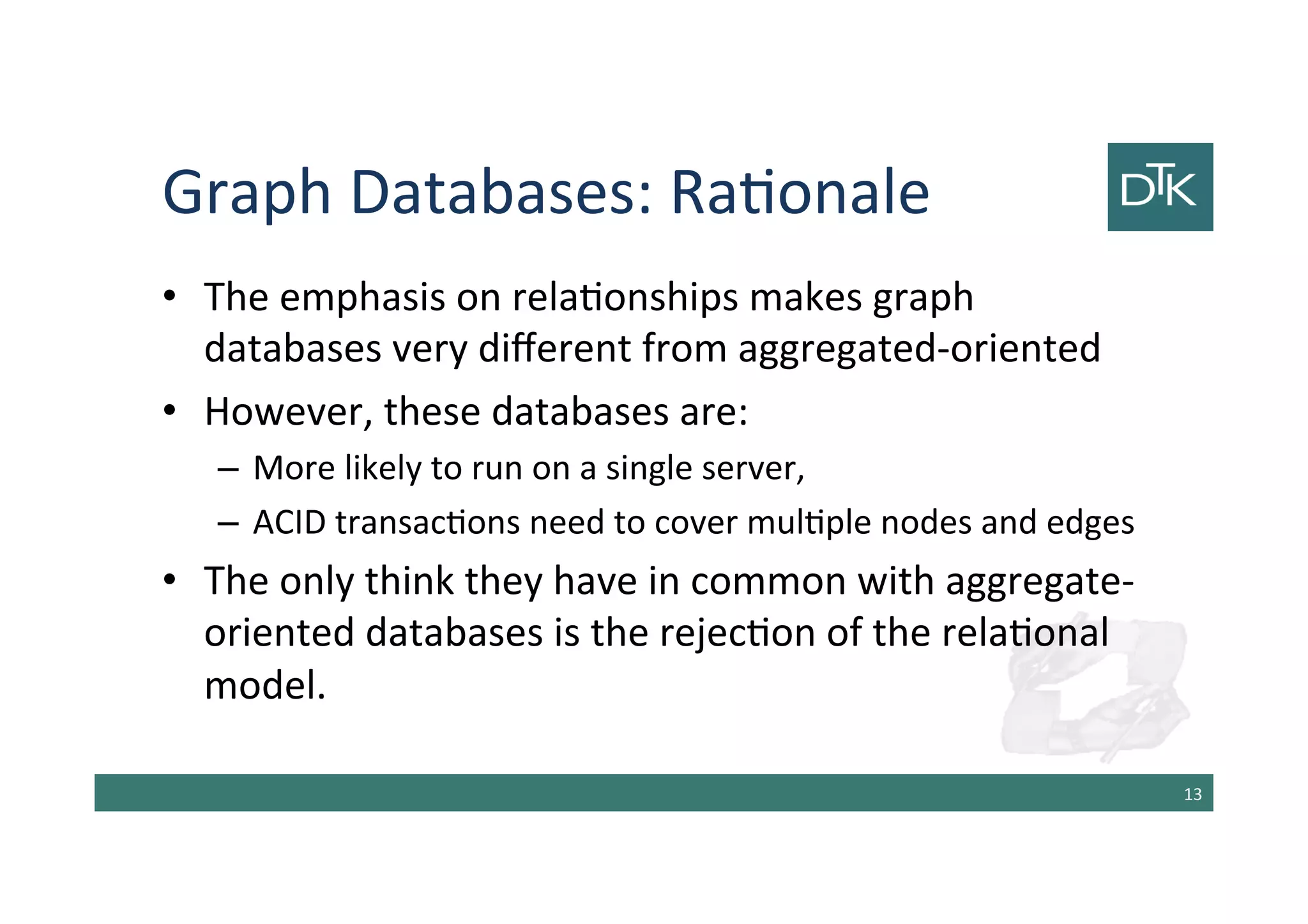 Graph Databases: Rationale
• The emphasis on relationships makes graph
databases very different from aggregated-oriented
• However, these databases are:
– More likely to run on a single server,
– ACID transactions need to cover multiple nodes and edges
• The only think they have in common with aggregate-
oriented databases is the rejection of the relational
model.
14
 