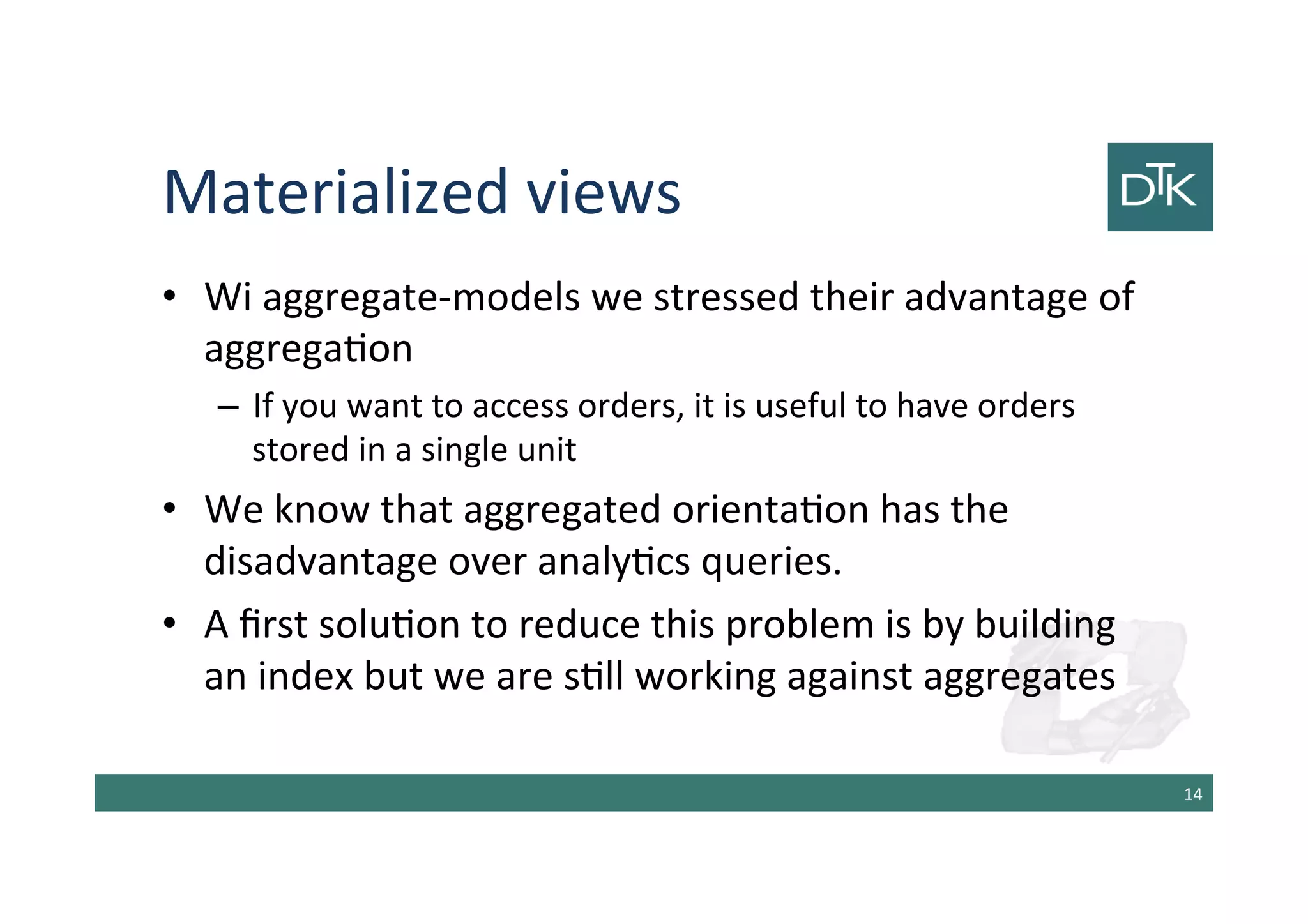 Materialized views
• Wi aggregate-models we stressed their advantage of
aggregation
– If you want to access orders, it is useful to have orders
stored in a single unit
• We know that aggregated orientation has the
disadvantage over analytics queries.
• A first solution to reduce this problem is by building
an index but we are still working against aggregates
15
 