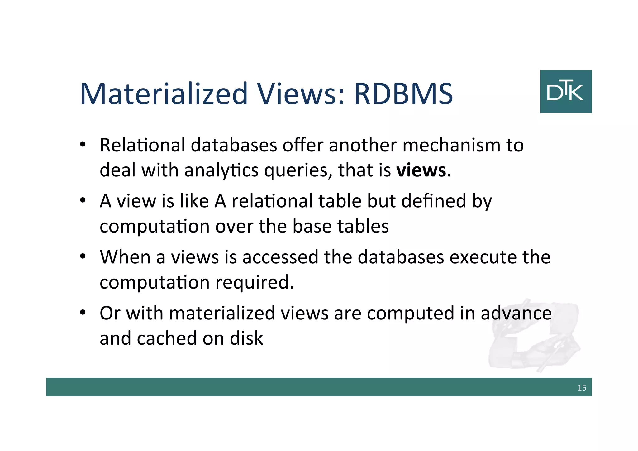 Materialized Views: RDBMS
• Relational databases offer another mechanism to
deal with analytics queries, that is views.
• A view is like A relational table but defined by
computation over the base tables
• When a views is accessed the databases execute the
computation required.
• Or with materialized views are computed in advance
and cached on disk
16
 