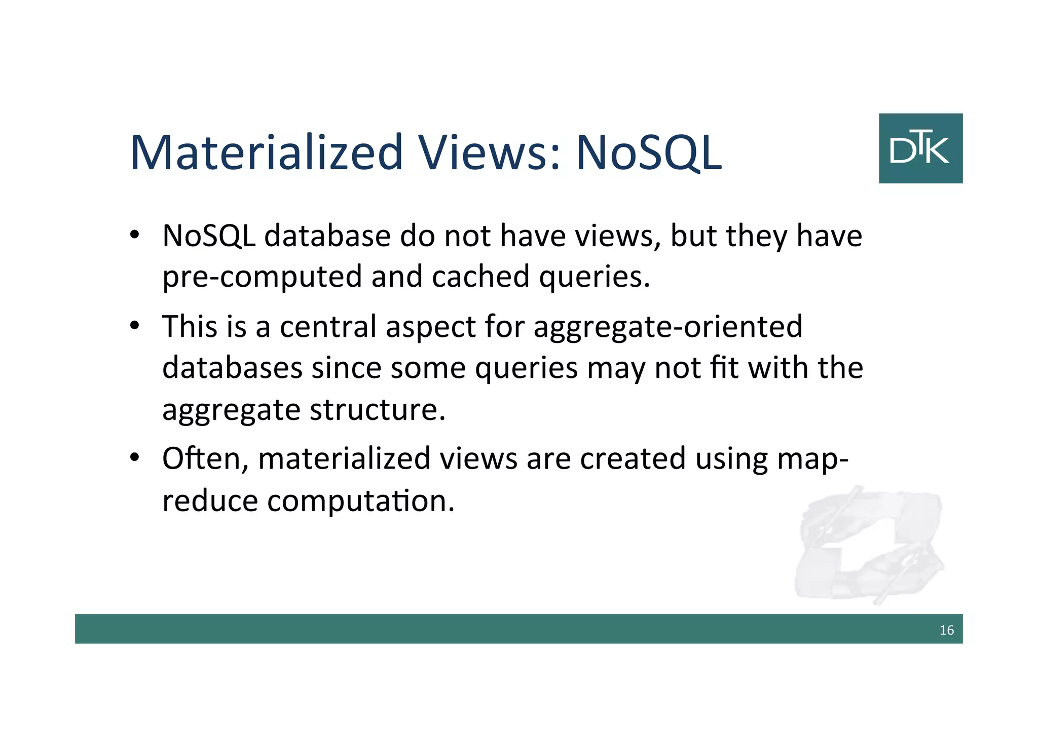 Materialized Views: NoSQL
• NoSQL database do not have views, but they have
pre-computed and cached queries.
• This is a central aspect for aggregate-oriented
databases since some queries may not fit with the
aggregate structure.
• Often, materialized views are created using map-
reduce computation.
17
 