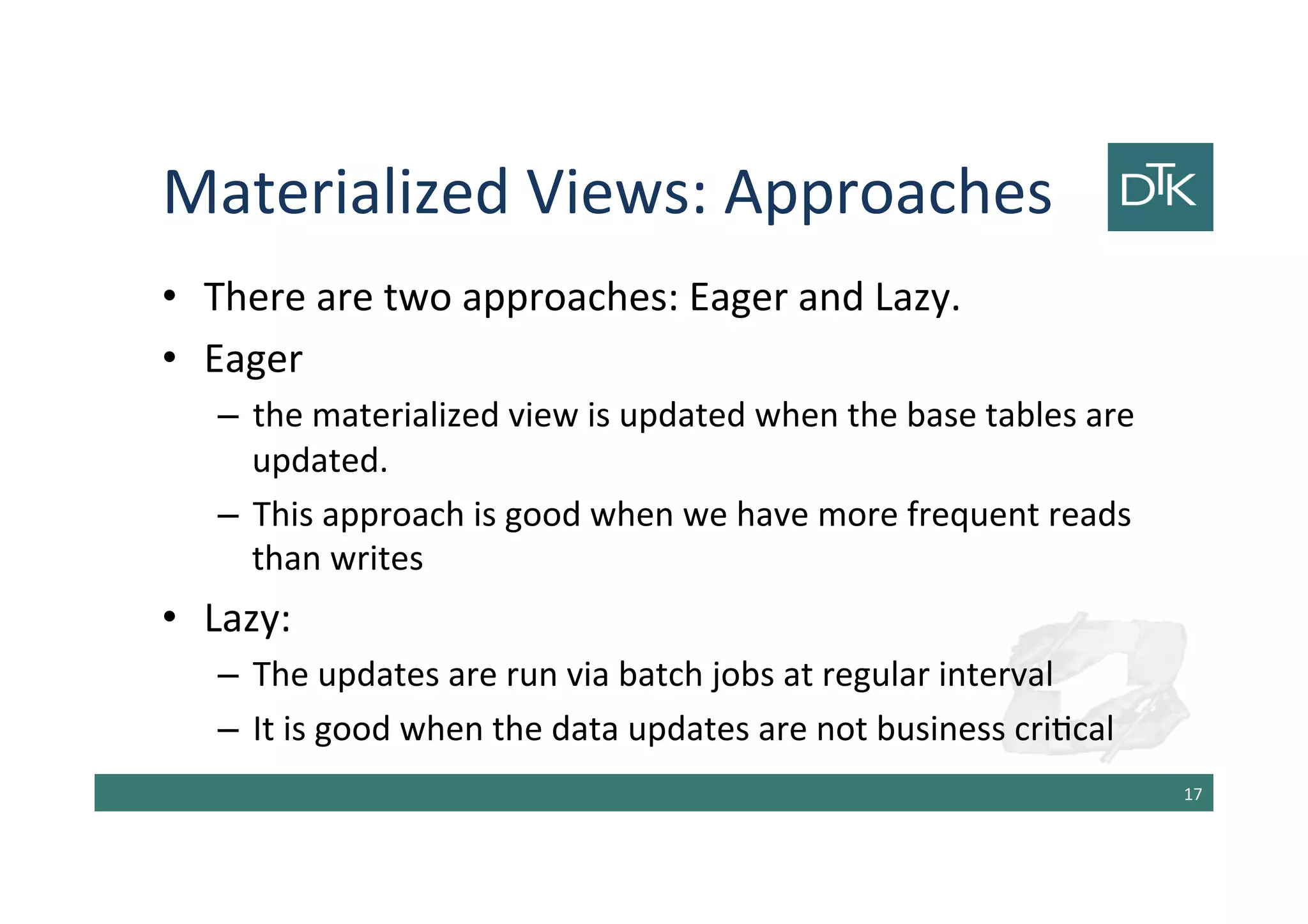 Materialized Views: Approaches
• There are two approaches: Eager and Lazy.
• Eager
– the materialized view is updated when the base tables are
updated.
– This approach is good when we have more frequent reads
than writes
• Lazy:
– The updates are run via batch jobs at regular interval
– It is good when the data updates are not business critical
18
 