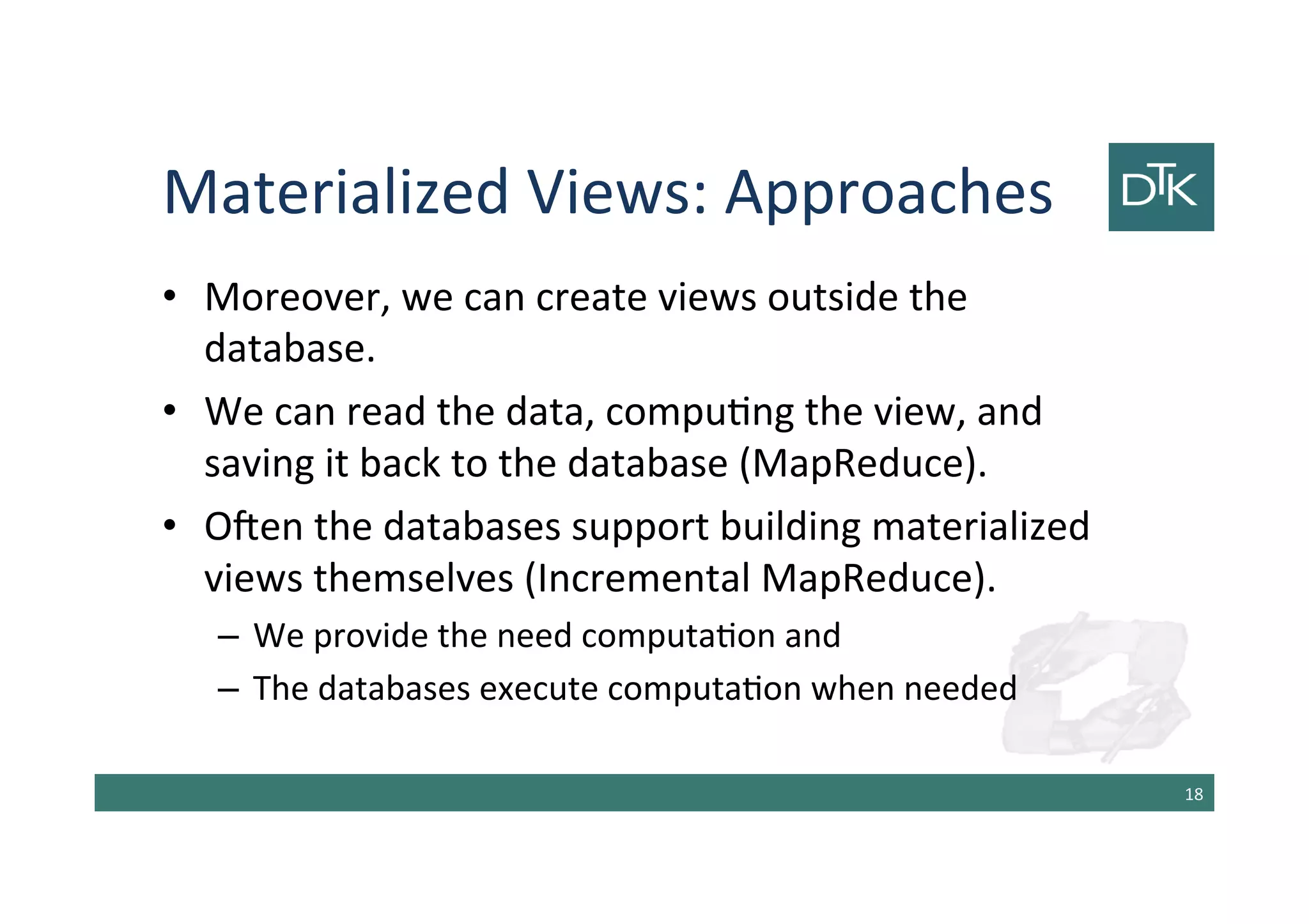 Materialized Views: Approaches
• Moreover, we can create views outside the
database.
• We can read the data, computing the view, and
saving it back to the database (MapReduce).
• Often the databases support building materialized
views themselves (Incremental MapReduce).
– We provide the need computation and
– The databases execute computation when needed
19
 