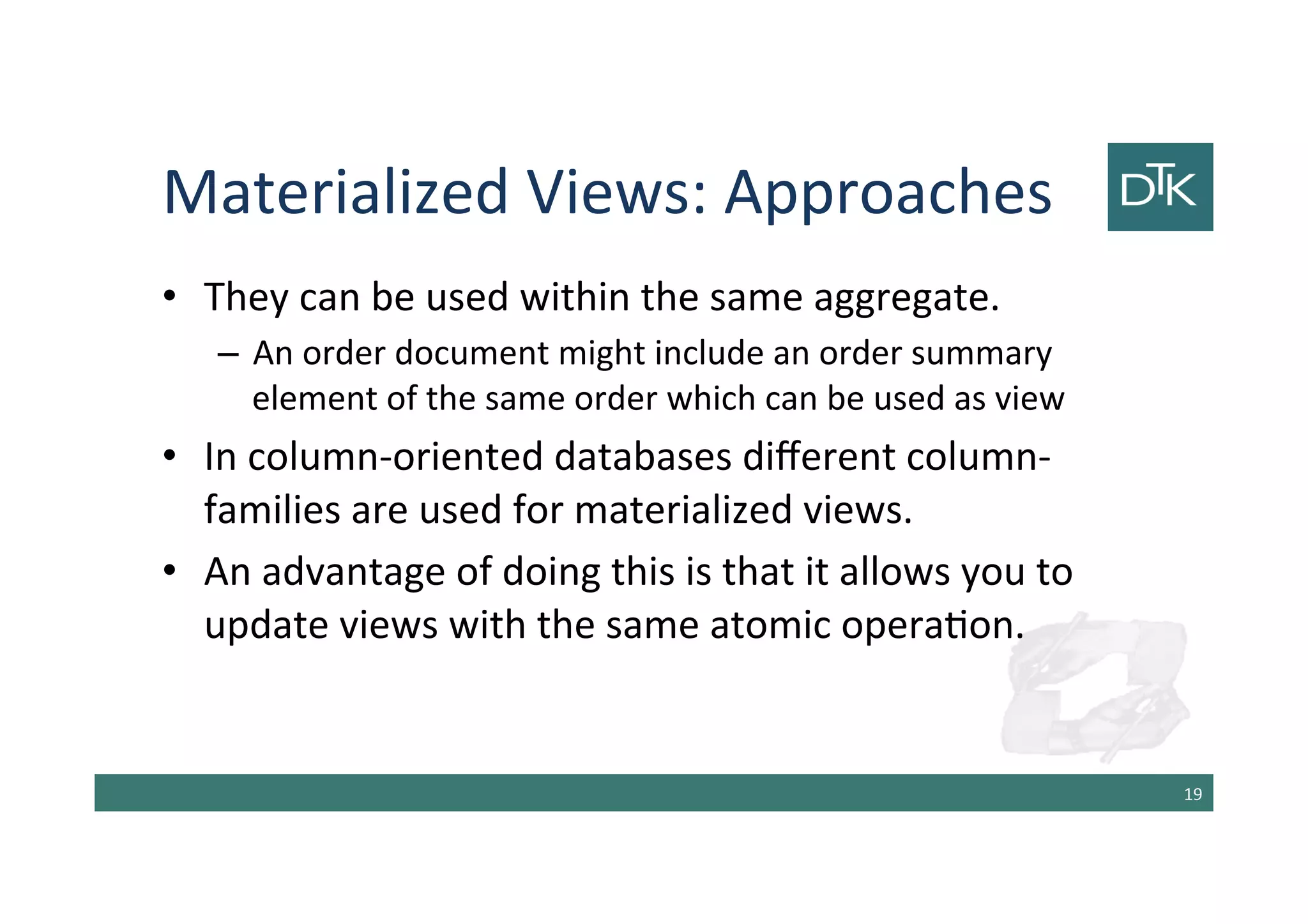 Materialized Views: Approaches
• They can be used within the same aggregate.
– An order document might include an order summary
element of the same order which can be used as view
• In column-oriented databases different column-
families are used for materialized views.
• An advantage of doing this is that it allows you to
update views with the same atomic operation.
20
 