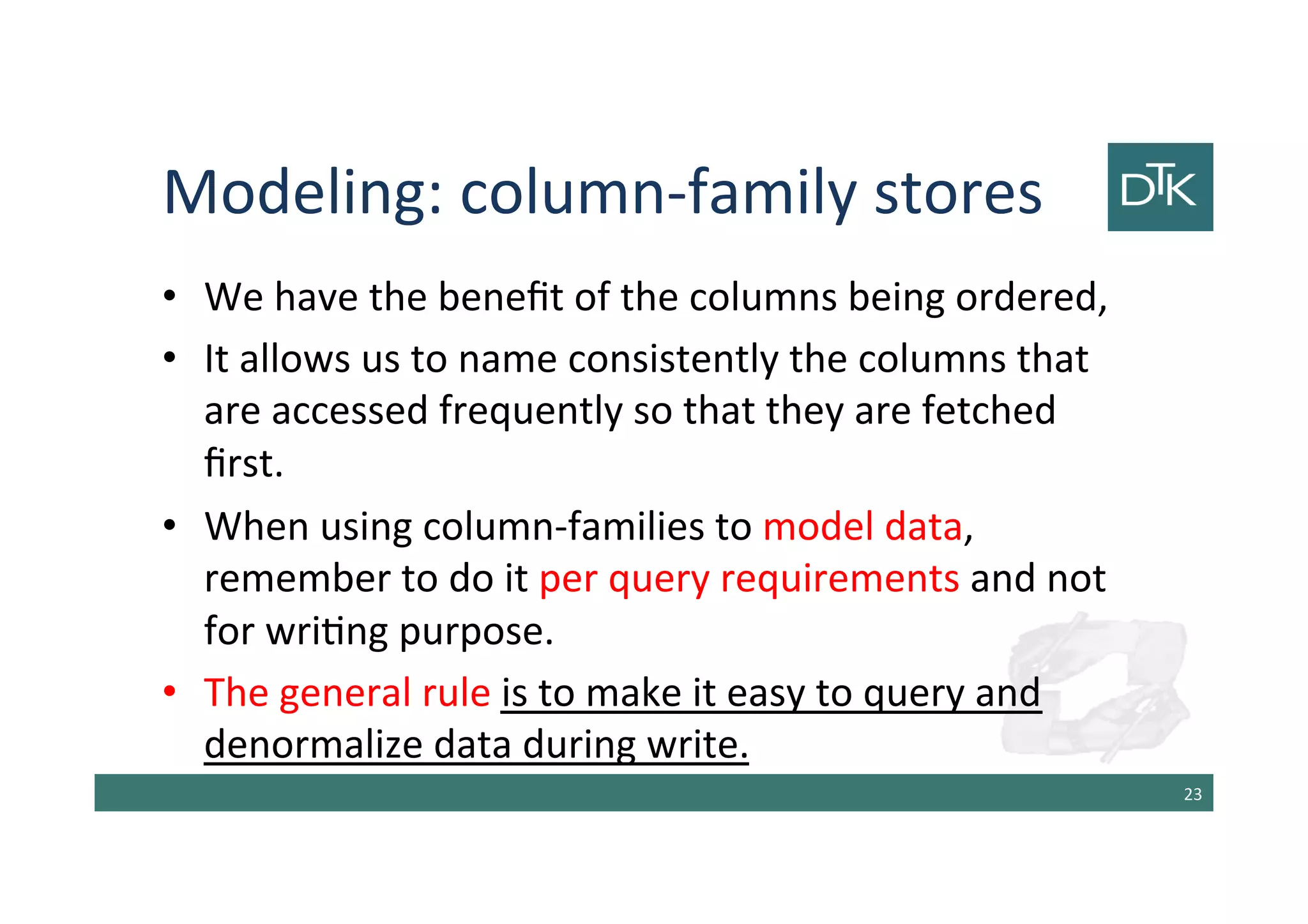 Modeling: column-family stores
• We have the benefit of the columns being ordered,
• It allows us to name consistently the columns that
are accessed frequently so that they are fetched
first.
• When using column-families to model data,
remember to do it per query requirements and not
for writing purpose.
• The general rule is to make it easy to query and
denormalize data during write.
24
 