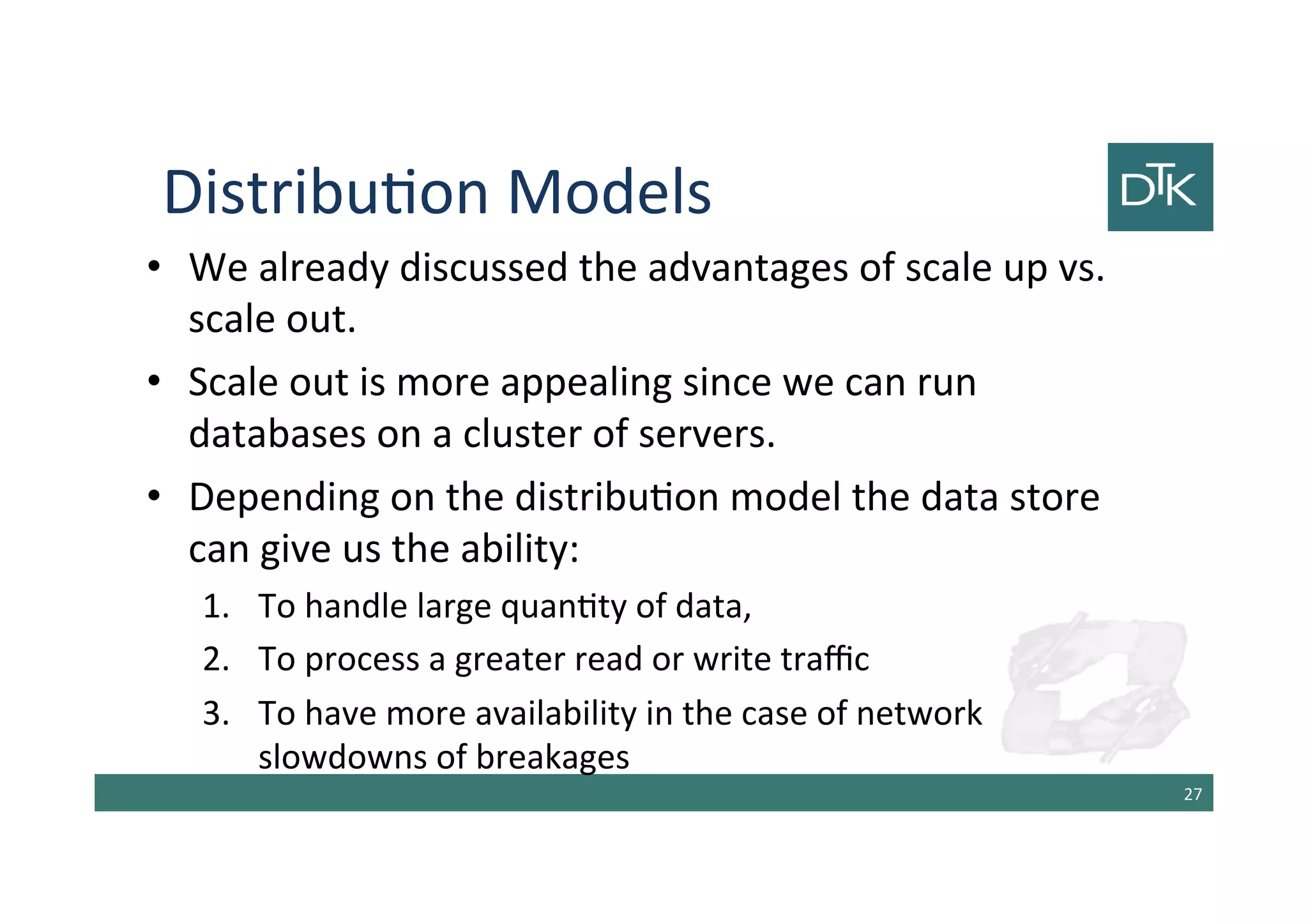 Distribution Models
• We already discussed the advantages of scale up vs.
scale out.
• Scale out is more appealing since we can run
databases on a cluster of servers.
• Depending on the distribution model the data store
can give us the ability:
1. To handle large quantity of data,
2. To process a greater read or write traffic
3. To have more availability in the case of network
slowdowns of breakages
28
 
