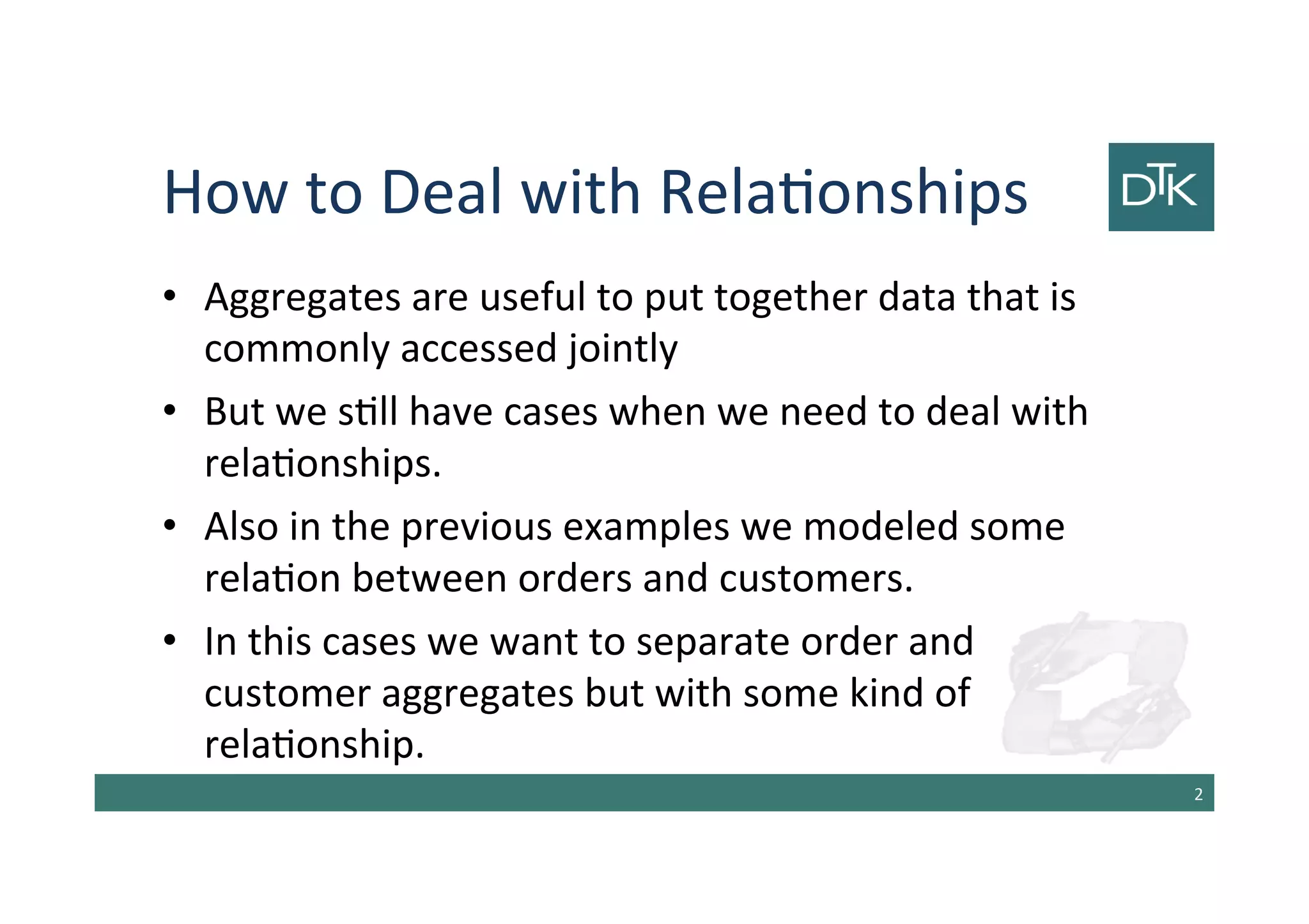 How to Deal with Relationships
• Aggregates are useful to put together data that is
commonly accessed jointly
• But we still have cases when we need to deal with
relationships.
• Also in the previous examples we modeled some
relation between orders and customers.
• In this cases we want to separate order and
customer aggregates but with some kind of
relationship.
3
 