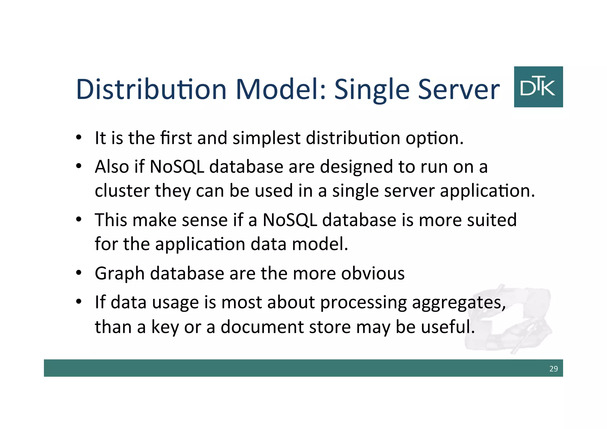 Distribution Model: Single Server
• It is the first and simplest distribution option.
• Also if NoSQL database are designed to run on a
cluster they can be used in a single server application.
• This make sense if a NoSQL database is more suited
for the application data model.
• Graph database are the more obvious
• If data usage is most about processing aggregates,
than a key or a document store may be useful.
30
 