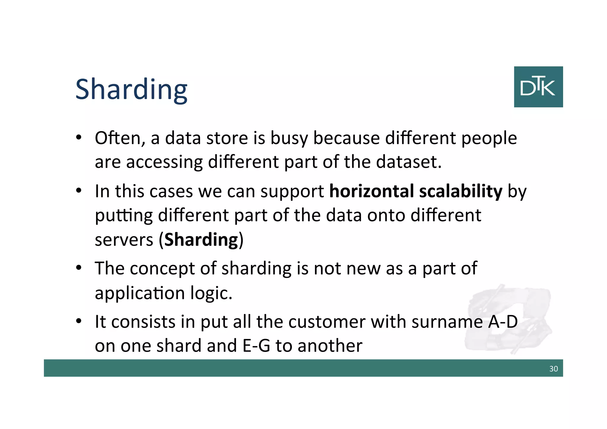 Sharding
• Often, a data store is busy because different people
are accessing different part of the dataset.
• In this cases we can support horizontal scalability by
putting different part of the data onto different
servers (Sharding)
• The concept of sharding is not new as a part of
application logic.
• It consists in put all the customer with surname A-D
on one shard and E-G to another
31
 