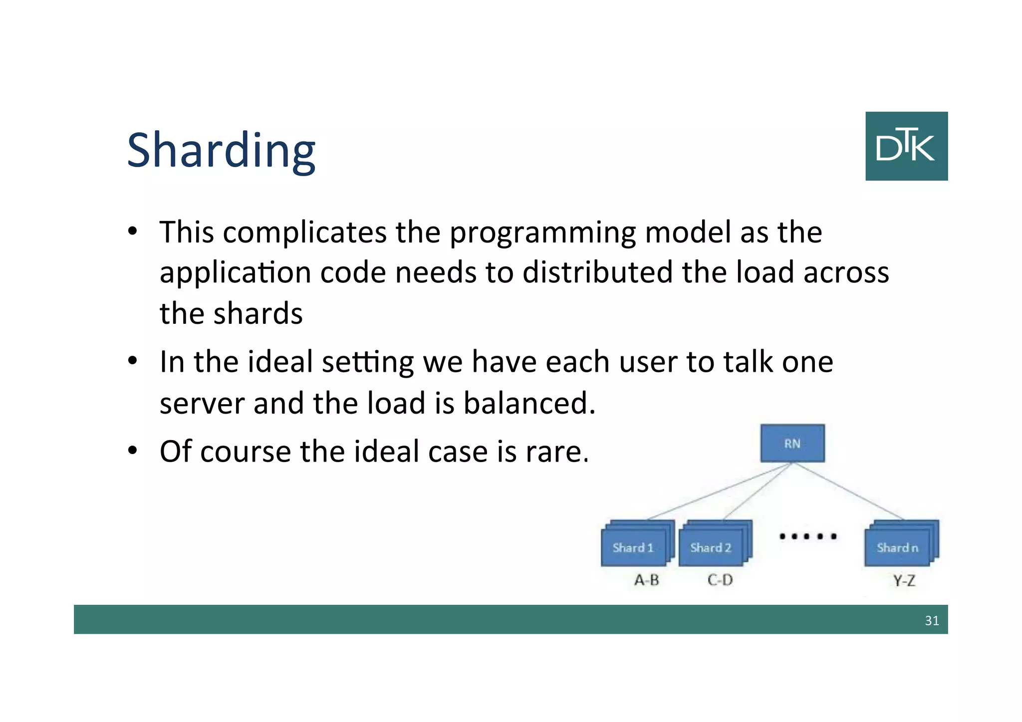 Sharding
• This complicates the programming model as the
application code needs to distributed the load across
the shards
• In the ideal setting we have each user to talk one
server and the load is balanced.
• Of course the ideal case is rare.
32
 