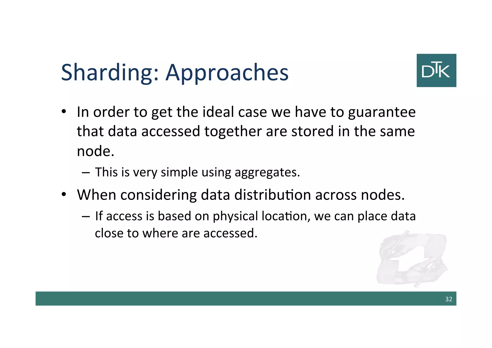 Sharding: Approaches
• In order to get the ideal case we have to guarantee
that data accessed together are stored in the same
node.
– This is very simple using aggregates.
• When considering data distribution across nodes.
– If access is based on physical location, we can place data
close to where are accessed.
33
 