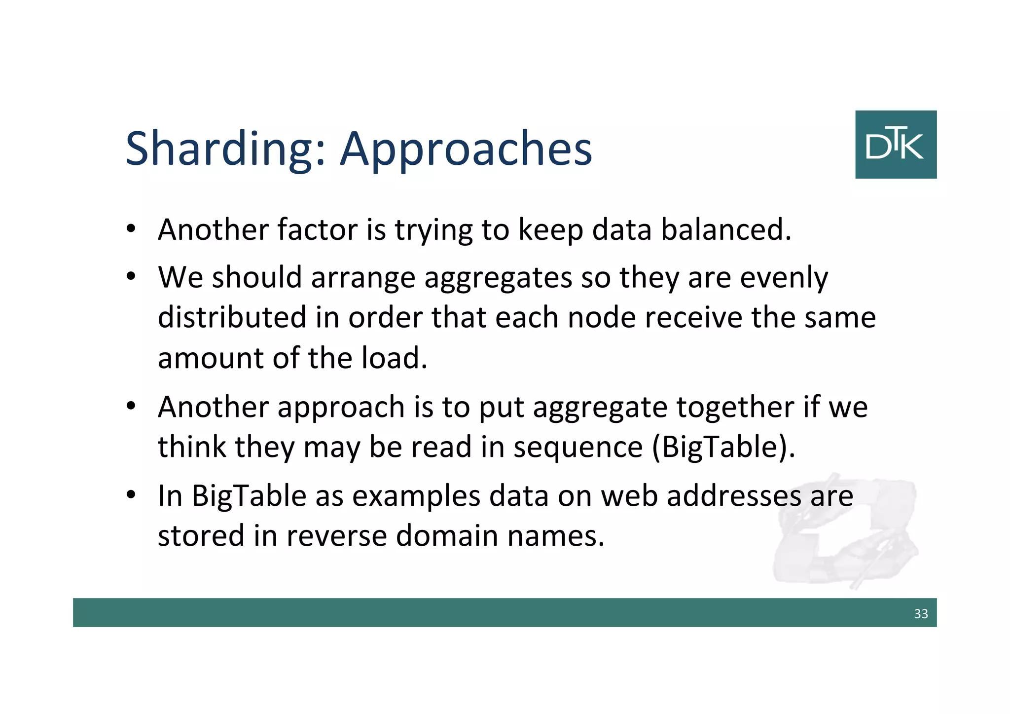 Sharding: Approaches
• Another factor is trying to keep data balanced.
• We should arrange aggregates so they are evenly
distributed in order that each node receive the same
amount of the load.
• Another approach is to put aggregate together if we
think they may be read in sequence (BigTable).
• In BigTable as examples data on web addresses are
stored in reverse domain names.
34
 