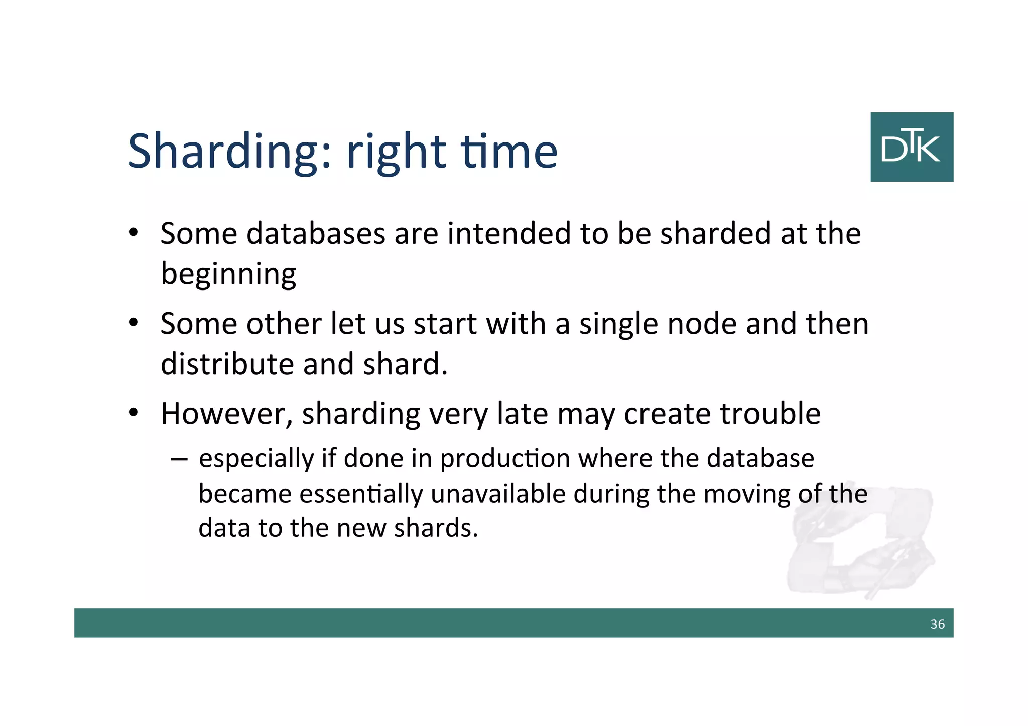 Sharding: right time
• Some databases are intended to be sharded at the
beginning
• Some other let us start with a single node and then
distribute and shard.
• However, sharding very late may create trouble
– especially if done in production where the database
became essentially unavailable during the moving of the
data to the new shards.
37
 