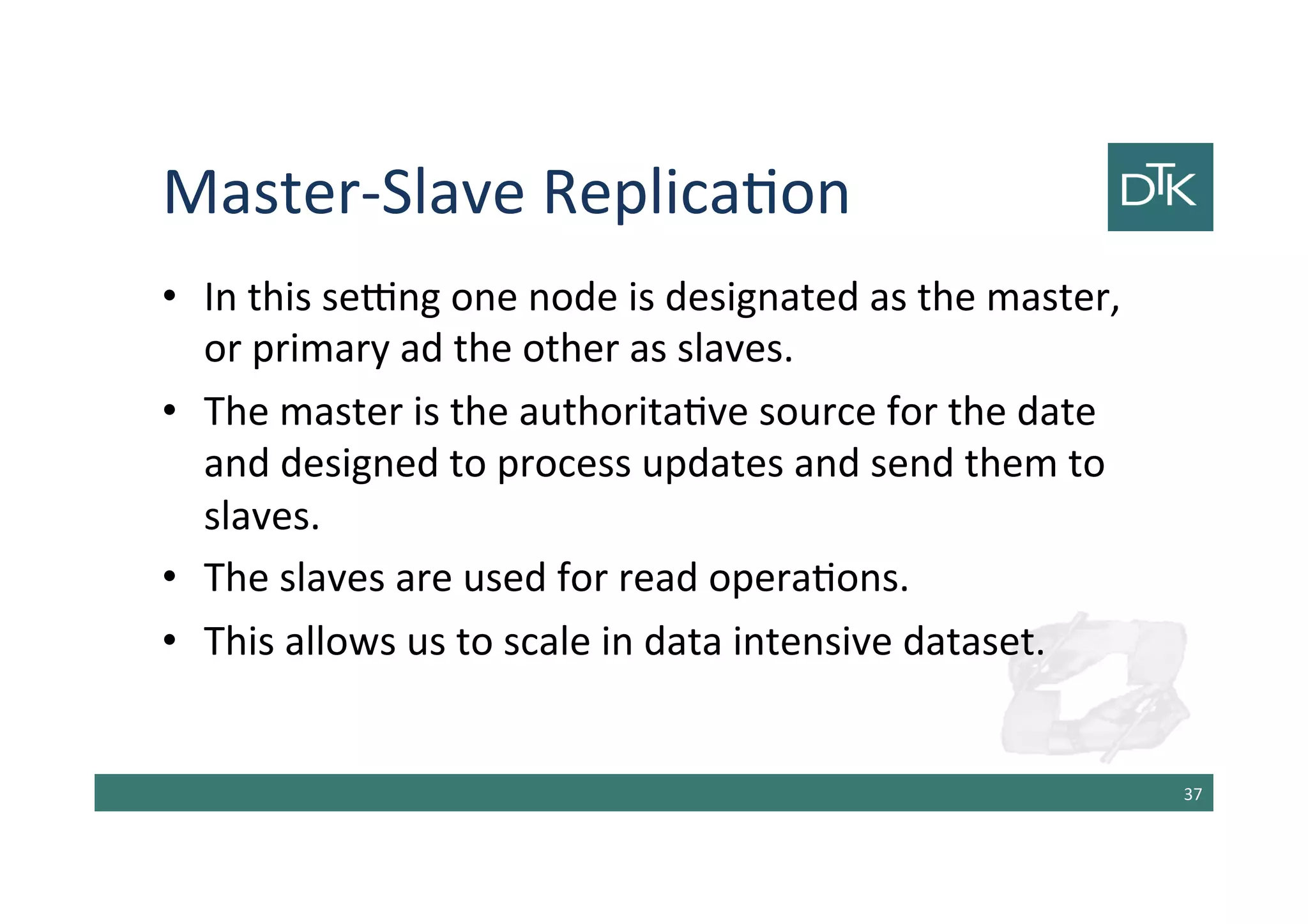 Master-Slave Replication
• In this setting one node is designated as the master,
or primary ad the other as slaves.
• The master is the authoritative source for the date
and designed to process updates and send them to
slaves.
• The slaves are used for read operations.
• This allows us to scale in data intensive dataset.
38
 