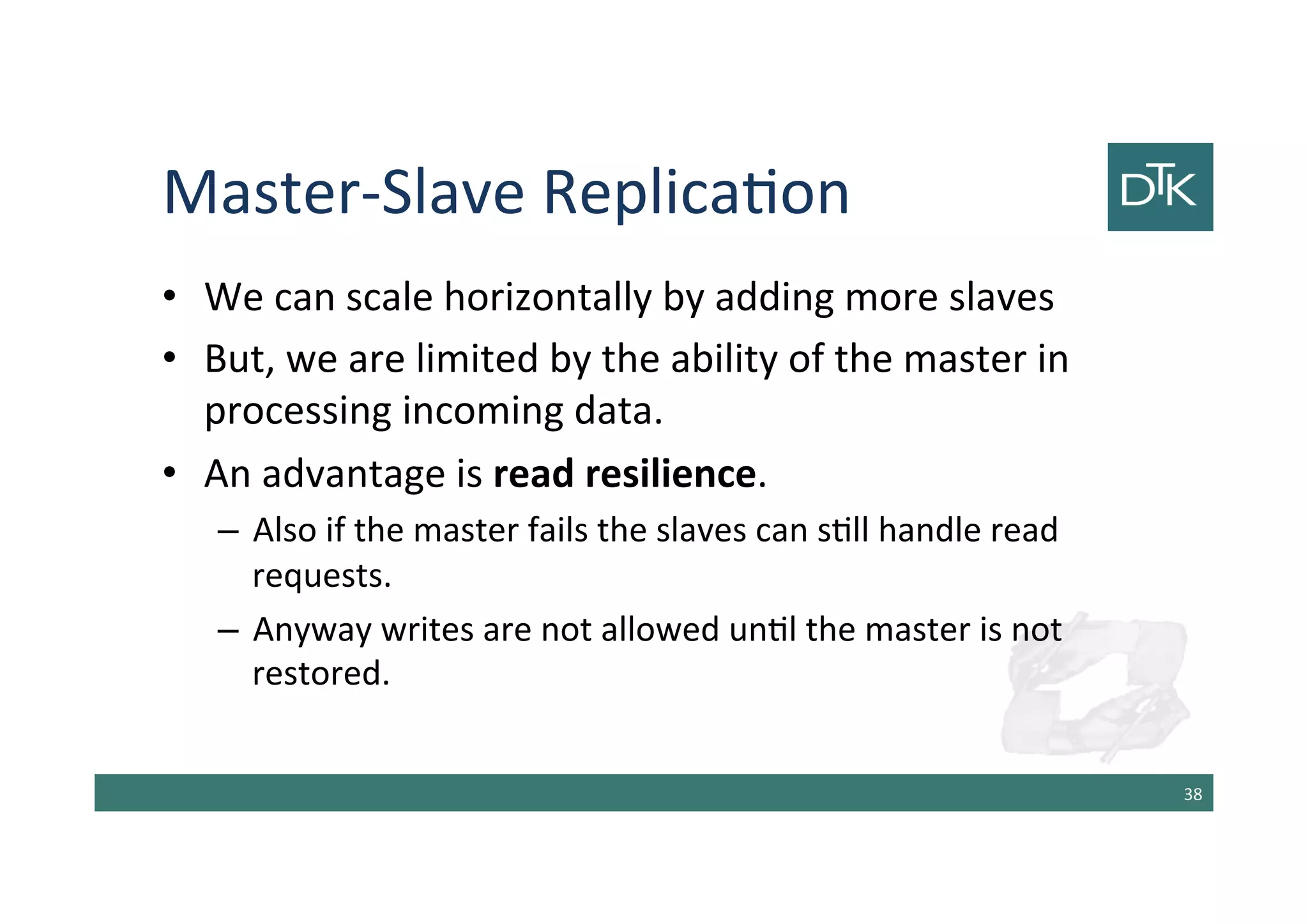 Master-Slave Replication
• We can scale horizontally by adding more slaves
• But, we are limited by the ability of the master in
processing incoming data.
• An advantage is read resilience.
– Also if the master fails the slaves can still handle read
requests.
– Anyway writes are not allowed until the master is not
restored.
39
 