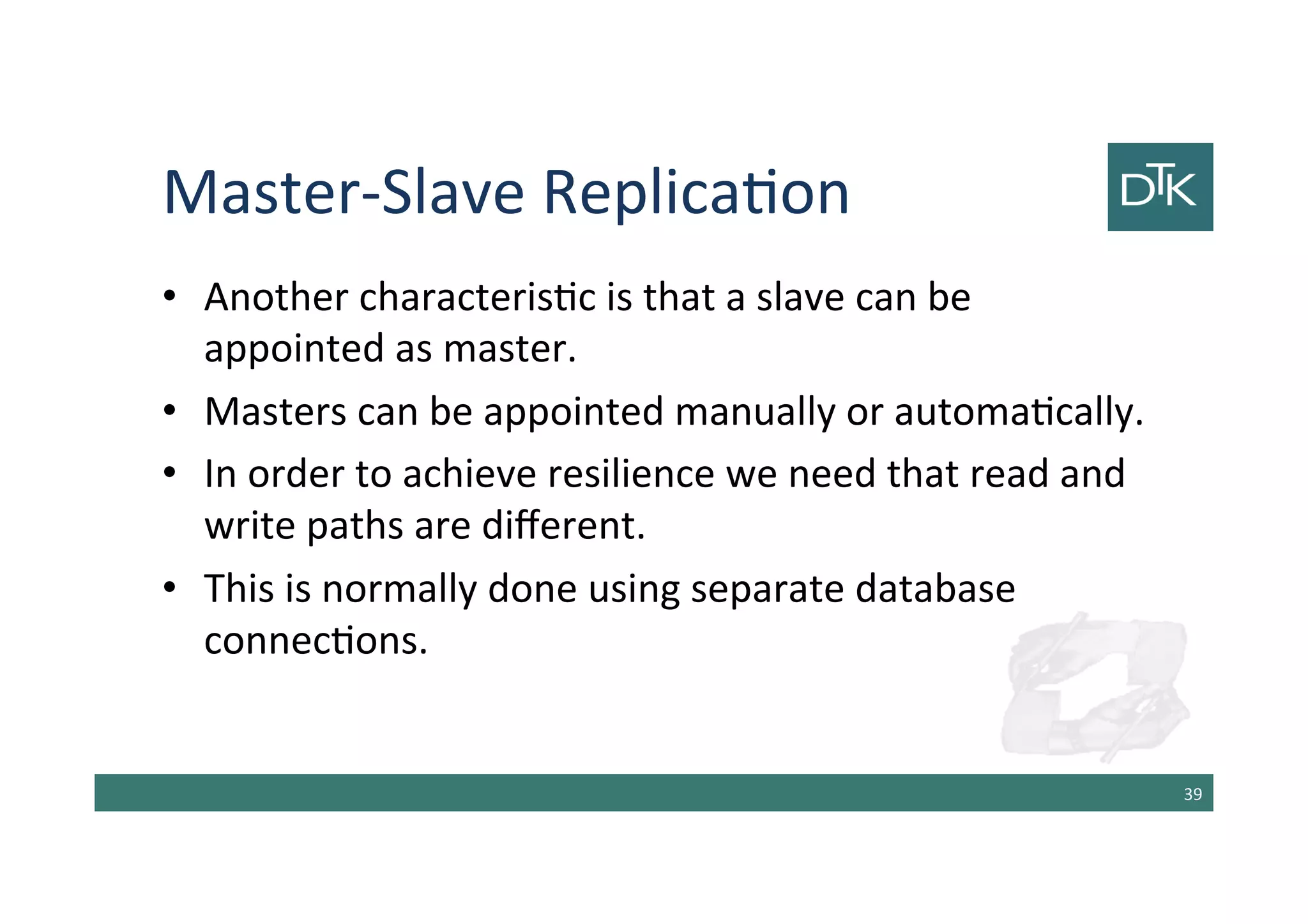 Master-Slave Replication
• Another characteristic is that a slave can be
appointed as master.
• Masters can be appointed manually or automatically.
• In order to achieve resilience we need that read and
write paths are different.
• This is normally done using separate database
connections.
40
 