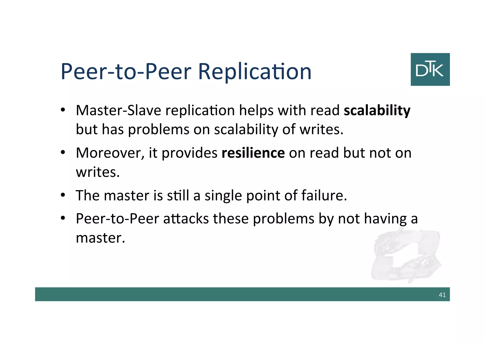 Peer-to-Peer Replication
• Master-Slave replication helps with read scalability
but has problems on scalability of writes.
• Moreover, it provides resilience on read but not on
writes.
• The master is still a single point of failure.
• Peer-to-Peer attacks these problems by not having a
master.
42
 