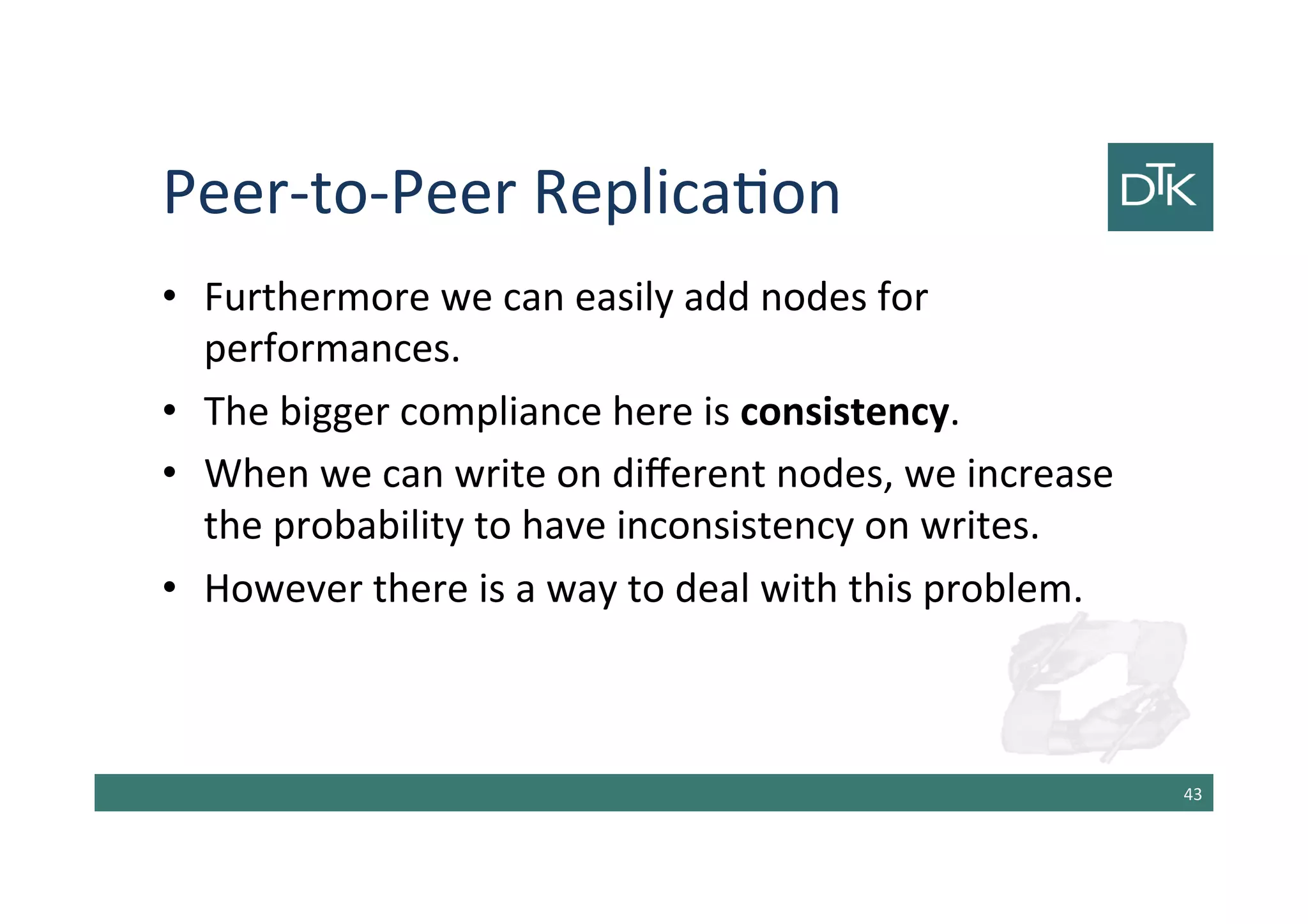 Peer-to-Peer Replication
• Furthermore we can easily add nodes for
performances.
• The bigger compliance here is consistency.
• When we can write on different nodes, we increase
the probability to have inconsistency on writes.
• However there is a way to deal with this problem.
44
 