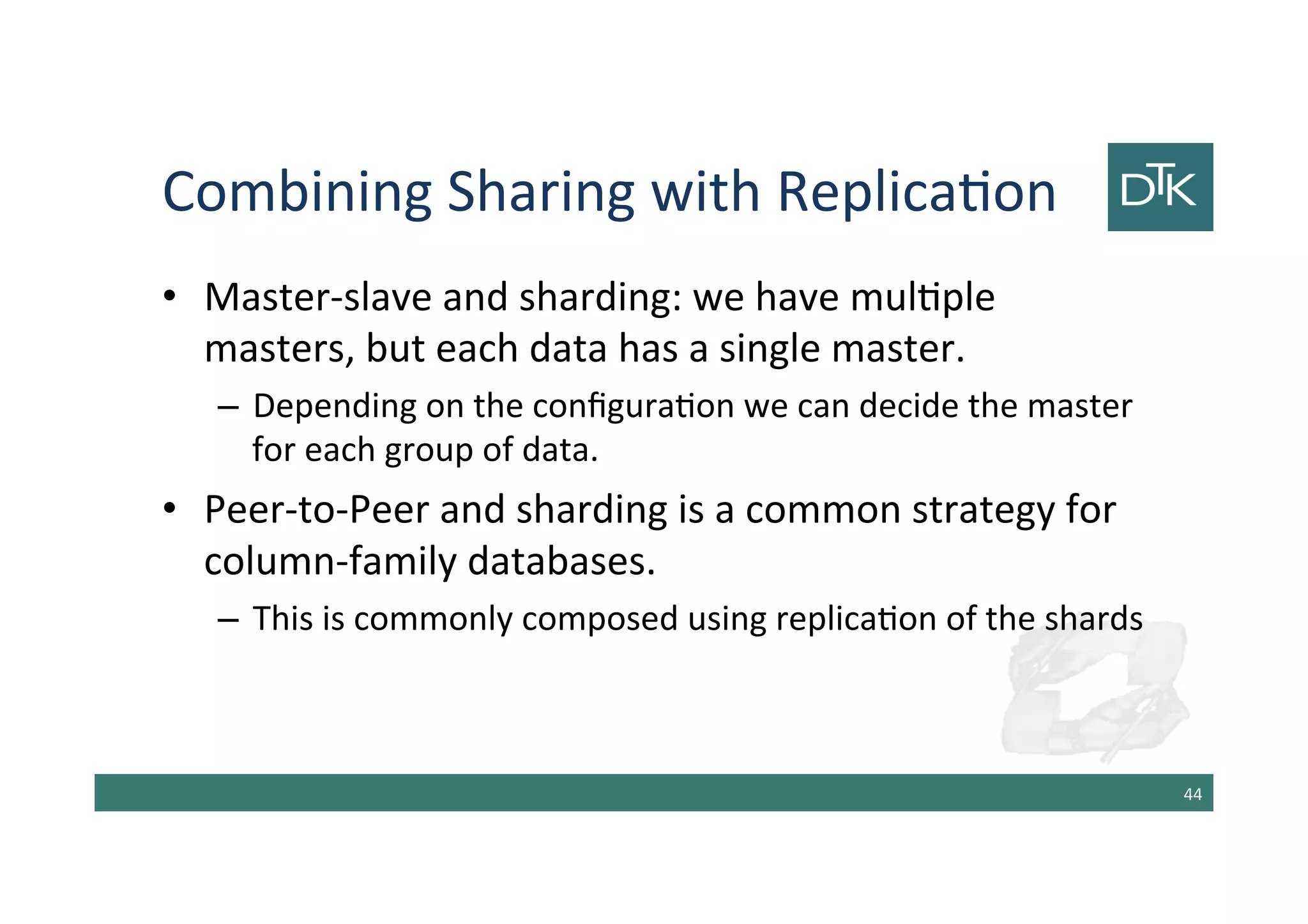 Combining Sharing with Replication
• Master-slave and sharding: we have multiple
masters, but each data has a single master.
– Depending on the configuration we can decide the master
for each group of data.
• Peer-to-Peer and sharding is a common strategy for
column-family databases.
– This is commonly composed using replication of the shards
45
 