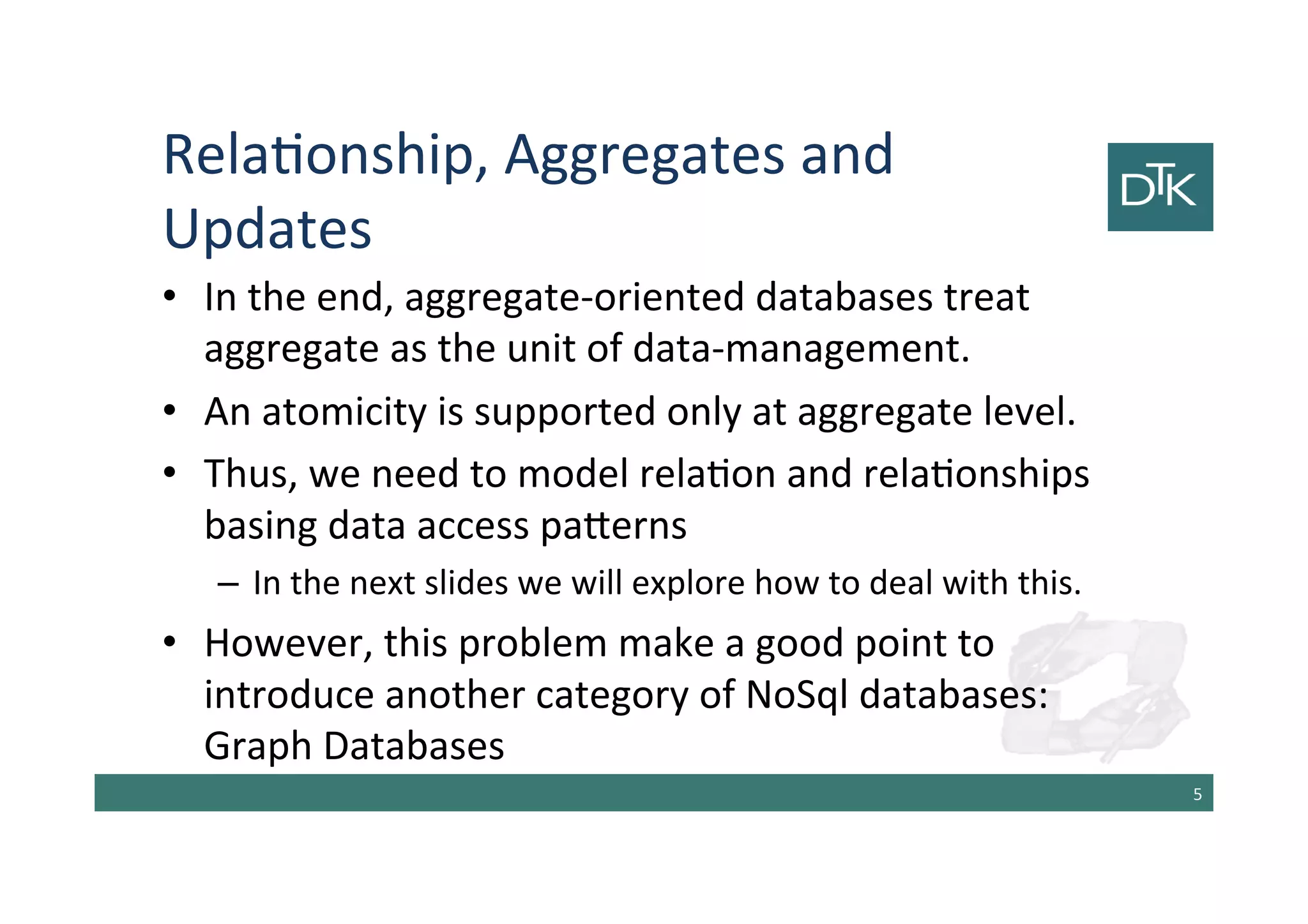 Relationship, Aggregates and
Updates
• In the end, aggregate-oriented databases treat
aggregate as the unit of data-management.
• An atomicity is supported only at aggregate level.
• Thus, we need to model relation and relationships
basing data access patterns
– In the next slides we will explore how to deal with this.
• However, this problem make a good point to
introduce another category of NoSql databases:
Graph Databases
6
 
