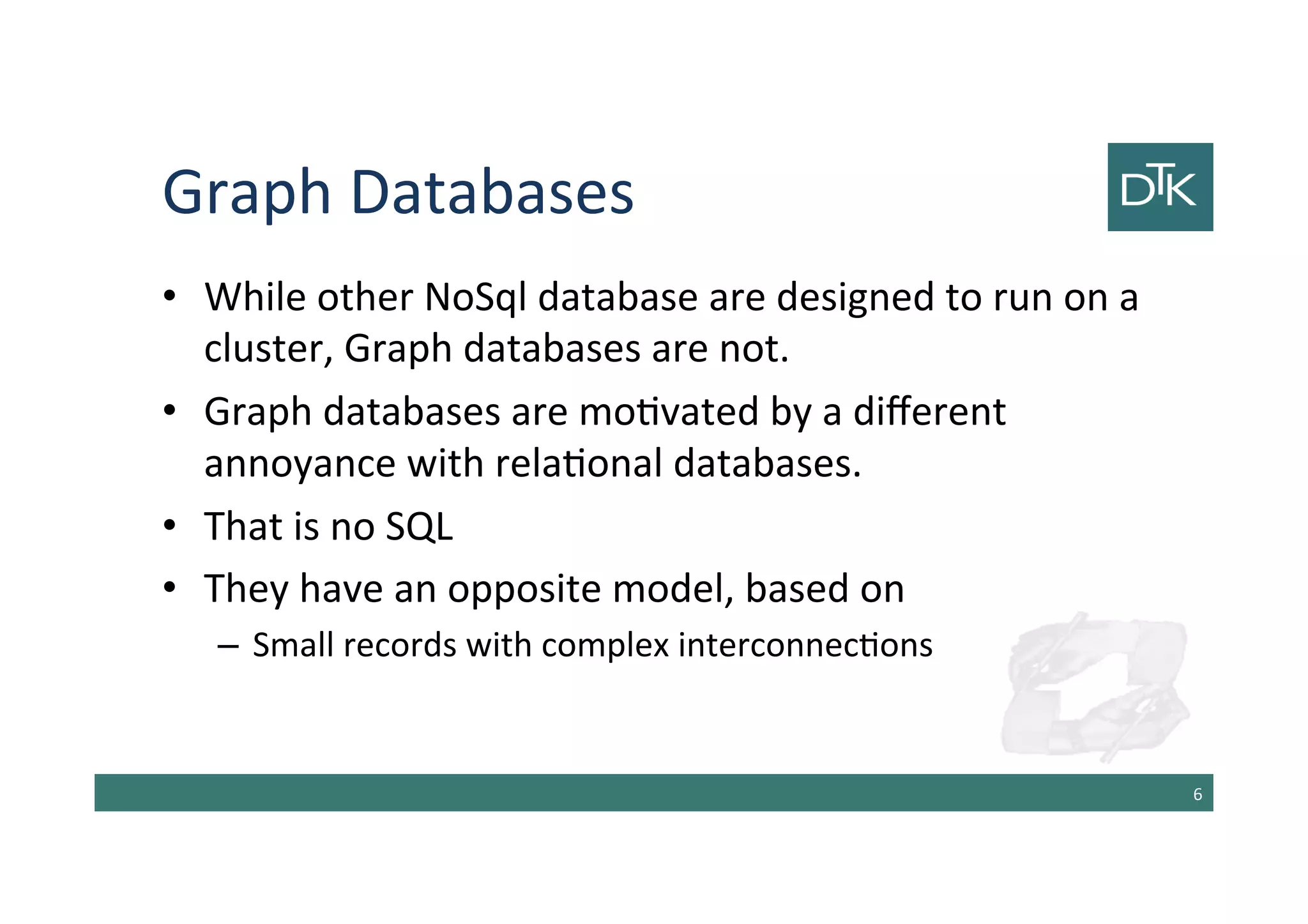 Graph Databases
• While other NoSql database are designed to run on a
cluster, Graph databases are not.
• Graph databases are motivated by a different
annoyance with relational databases.
• That is no SQL
• They have an opposite model, based on
– Small records with complex interconnections
7
 
