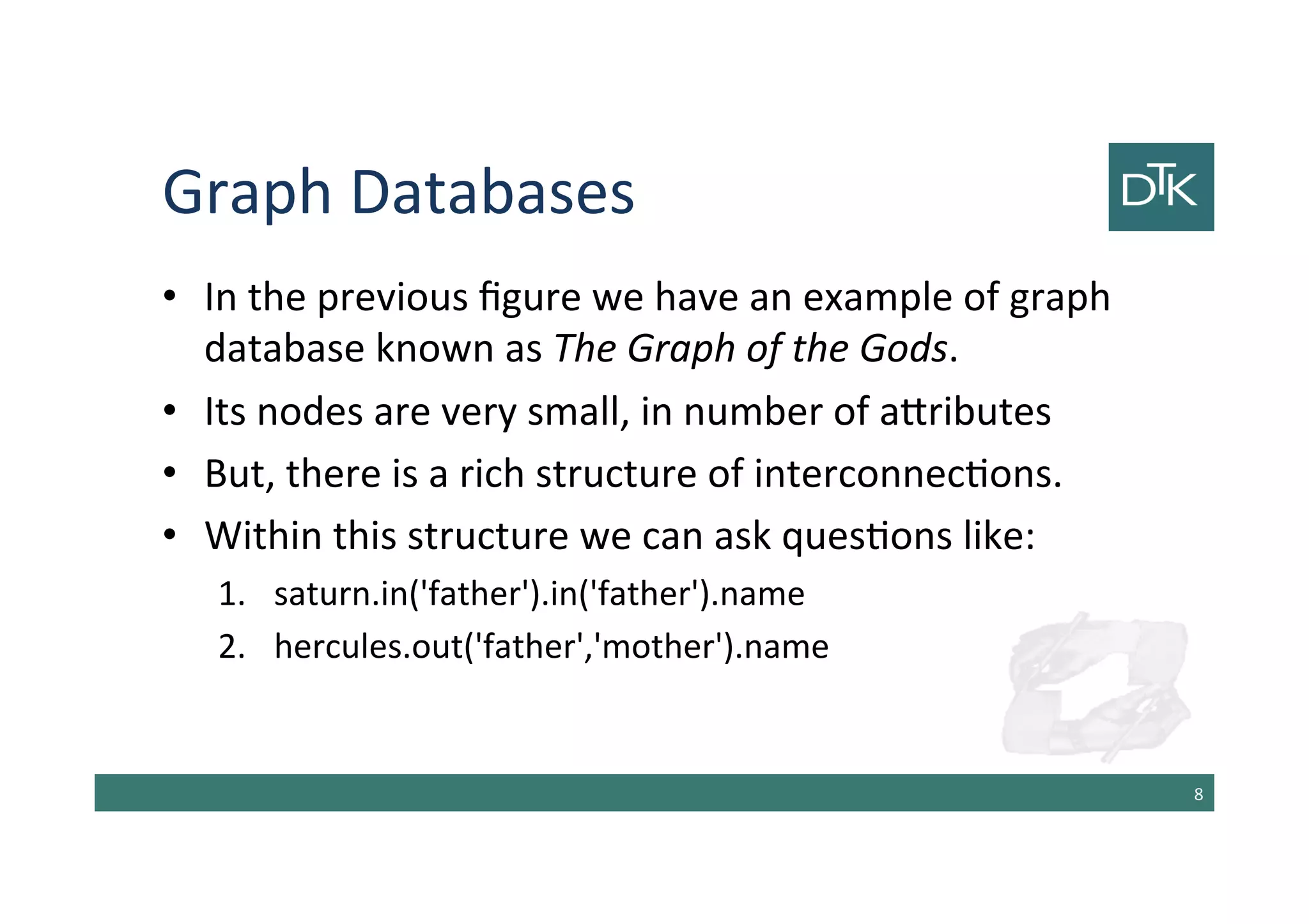 Graph Databases
• In the previous figure we have an example of graph
database known as The Graph of the Gods.
• Its nodes are very small, in number of attributes
• But, there is a rich structure of interconnections.
• Within this structure we can ask questions like:
1. saturn.in('father').in('father').name
2. hercules.out('father','mother').name
9
 
