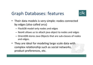 Graph Databases: features
• Their data models is very simple: nodes connected
by edges (also called arcs)
– FlockDB model only nodes and edges
– Neo4J allows us to attach java object to nodes and edges
– OrientDB stores Java Objects that are sub-classes of nodes
and edges.
• They are ideal for modeling large scale data with
complex relationship such as social networks,
product preferences, etc.
10
 