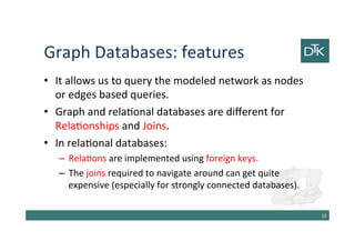 Graph Databases: features
• It allows us to query the modeled network as nodes
or edges based queries.
• Graph and relational databases are different for
Relationships and Joins.
• In relational databases:
– Relations are implemented using foreign keys.
– The joins required to navigate around can get quite
expensive (especially for strongly connected databases).
11
 