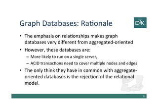 Graph Databases: Rationale
• The emphasis on relationships makes graph
databases very different from aggregated-oriented
• However, these databases are:
– More likely to run on a single server,
– ACID transactions need to cover multiple nodes and edges
• The only think they have in common with aggregate-
oriented databases is the rejection of the relational
model.
14
 