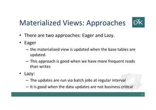 Materialized Views: Approaches
• There are two approaches: Eager and Lazy.
• Eager
– the materialized view is updated when the base tables are
updated.
– This approach is good when we have more frequent reads
than writes
• Lazy:
– The updates are run via batch jobs at regular interval
– It is good when the data updates are not business critical
18
 