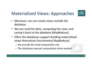 Materialized Views: Approaches
• Moreover, we can create views outside the
database.
• We can read the data, computing the view, and
saving it back to the database (MapReduce).
• Often the databases support building materialized
views themselves (Incremental MapReduce).
– We provide the need computation and
– The databases execute computation when needed
19
 