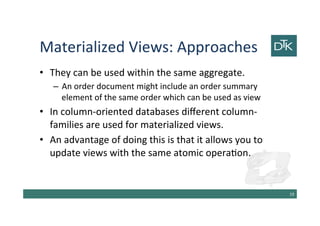 Materialized Views: Approaches
• They can be used within the same aggregate.
– An order document might include an order summary
element of the same order which can be used as view
• In column-oriented databases different column-
families are used for materialized views.
• An advantage of doing this is that it allows you to
update views with the same atomic operation.
20
 