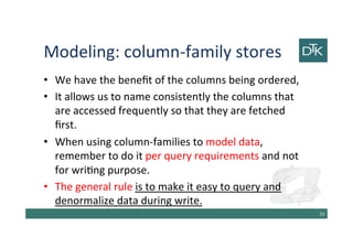 Modeling: column-family stores
• We have the benefit of the columns being ordered,
• It allows us to name consistently the columns that
are accessed frequently so that they are fetched
first.
• When using column-families to model data,
remember to do it per query requirements and not
for writing purpose.
• The general rule is to make it easy to query and
denormalize data during write.
24
 